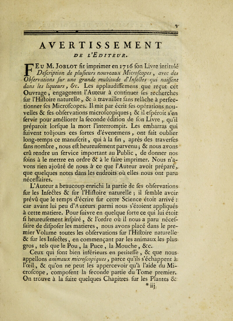 AVERTISSEMENT de l'Editeur. F Eu M. Joblot fit imprimer en 1716 fon Livre intitulé Description de plusieurs nouveaux Microfcopes ? avec des Obfervations fur une grande multitude d'Infecies qui naijjent dans les liqueurs, &c. Les applaudiffemens que reçut cet Ouvrage, engagèrent l’Auteur à continuer fes recherches fur l’Hiftoire naturelle , & à travailler fans relâche à perfec¬ tionner fes Microfcopes. Il mit par écrit fes opérations nou¬ velles & fes obfervations microfcopiques ; & il efpéroit sen fervir pour améliorer la fécondé édition de fon Livre r. qu’il préparait lorfque la mort l’interrompit. Les embarras qui fuivent toujours ces fortes d’évenemens, ont fait oublier long-temps ce manufcrit, qui à la fin , après des traverfes fans nombre 5 nous eftheureufement parvenu; & nous avons crû rendre un fer vice important au Public , de donner nos foins à le mettre en ordre & à le faire imprimer. Nous n’a¬ vons rien ajoûté de nous à ce que l’Auteur avoit préparé .> que quelques notes dans les endroits où elles nous ont paru nécenaires. L’Auteur a beaucoup enrichi la partie de fes obfervations fiir les Infeftes & fur l’Hiftoire naturelle ; il femble avoir prévû que le temps d’écrire fur cette Science étoit arrivé: car avant lui peu d’A uteurs parmi nous s’étoient appliqués à cette matière. Pourfuivre en quelque forte ce qui lui étoit fi heureufement infpiré , & l’ordre où il nous a paru nécef- làire de difpofer les matières, nous avons placé dans le pre¬ mier Volume toutes les obfervations fur l’Hiftoire naturelle- & fur les Infeéles, en commençant par les animaux les plus gros , tels que le Pou , la Puce , la Mouche , &c. Ceux qui font bien inférieurs en petiteffe , & que nous- appelions animaux microfcopiques, parce qu’ils s’échappent à.: l’œil, & qu’on ne peut les appercevoir qu’à l’aide du Mi- crofcope, compofent la fécondé partie du Tome premier. On trouve à la. fuite quelques Chapitres fur les Plantes & jj> • • • 1I);