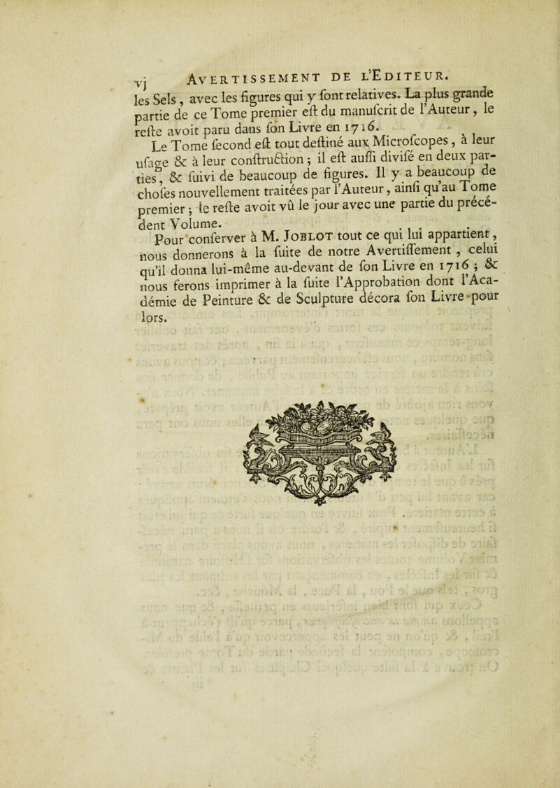 • Avertissement de l'Editeur. les Sels , avec les figures qui y font relatives. La plus grande partie de ce Tome premier eft du manulcrit de 1 Auteur, le refie avoit paru dans fon Livre en 1716. • Le Tome fécond efi tout deftiné aux Micçofcopes, a leur ufage & à leur conftruftion ; il eft aufli divifé en deux par¬ ties” & fuivi de beaucoup de figures. Il y a beaucoup de choies nouvellement traitées par l’Auteur, ainfi qu au Tome premier ; le refte avoit vû le jour avec une parue du prece¬ dent Volume. .... Pour conlerver à M. Joblot tout ce qui lui appartient, nous donnerons à la fuite de notre Avertiffement, celui qu’il donna lui-même au-devant de fon Livre en 1716 ; & nous ferons imprimer à la fuite l’Approbation dont 1 Aca¬ démie de Peinture & de Sculpture décora fon Livre pour lors. 1