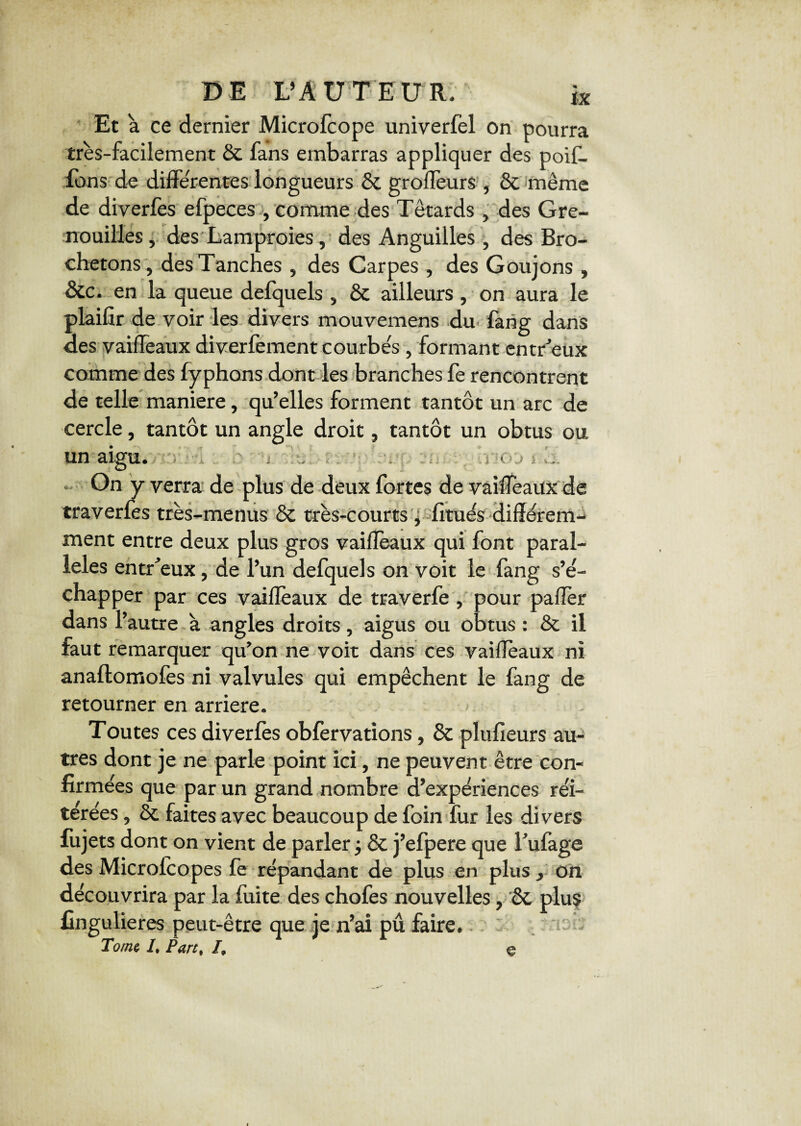 DE L’AUTEUR, k Et a ce dernier Microfcope univerfel on pourra très-facilement & fans embarras appliquer des poif. Tons de differentes longueurs & groffeurs , & même de diverfes efpeces , comme des Têtards , des Gre¬ nouilles, des Lamproies, des Anguilles , des Bro- chetons, des Tanches , des Carpes , des Goujons , &c. en la queue defquels , & ailleurs , on aura le plaifir de voir les divers mouvemens du fang dans des vaiffeaux diverfement courbes , formant entreux comme des fyphons dont les branches fe rencontrent de telle maniéré, qu’elles forment tantôt un arc de cercle, tantôt un angle droit, tantôt un obtus ou un aigu. , y o j On y verra de plus de deux fortes de vaiffeaux de traverfes très-menus & très-courts, lituês différem¬ ment entre deux plus gros vaiffeaux qui font paral¬ lèles entreux, de l’un defquels on voit le fang s’é¬ chapper par ces vaiffeaux de traverfe, pour paffèr dans l’autre à angles droits, aigus ou obtus : & il faut remarquer qu’on ne voit dans ces vaiffeaux ni anaftornoles ni valvules qui empêchent le fang de retourner en arriéré. Toutes ces diverlès obfervations, & plufieurs au¬ tres dont je ne parle point ici, ne peuvent être con¬ firmées que par un grand nombre d’expériences réi¬ térées , & faites avec beaucoup de foin fur les divers fujets dont on vient de parler ; & j’efpere que l’ufage des Microfcopes fe répandant de plus en plus , on découvrira par la fuite des chofes nouvelles, & plus üngulieres peut-être que je n’ai pu faire. Tome I, Part, I, e