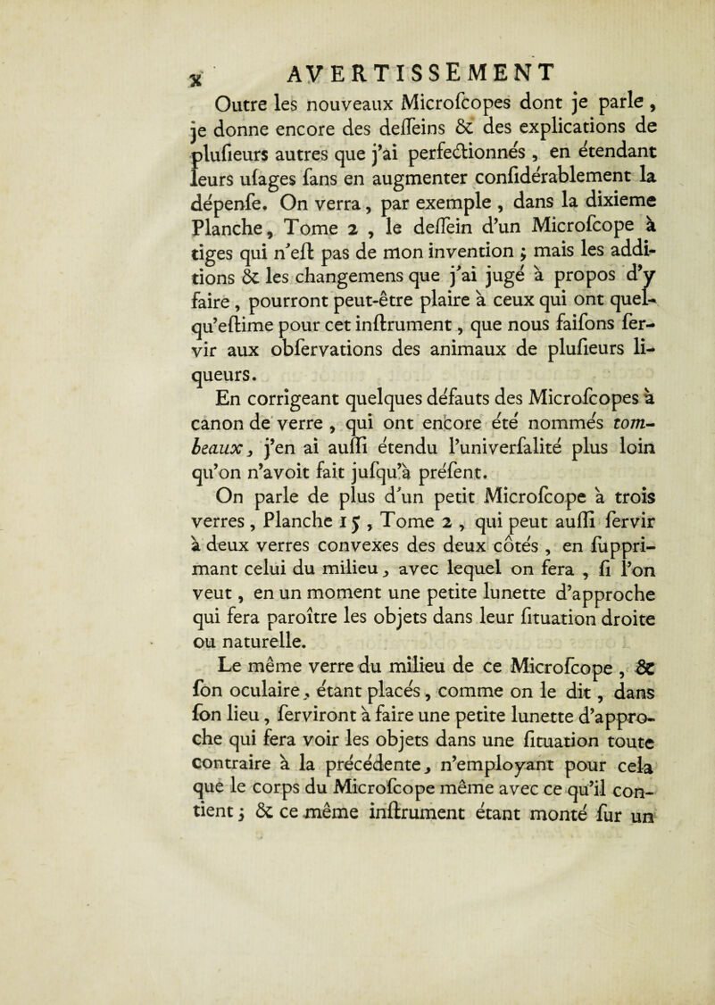 Outre les nouveaux Microfcopes dont je parle , je donne encore des deifeins & des explications de Îilufieurs autres que j’ai perfectionnés , en étendant eurs uiages fans en augmenter confidérablement la dépenfe. On verra, par exemple , dans la dixième Planche, Tome 2 , le defiein d’un Microfcope à tiges qui n’elt pas de mon invention j mais les addi¬ tions ÔC les changemens que j’ai jugé à propos d’y faire, pourront peut-être plaire à ceux qui ont quel- qu’eflime pour cet infiniment, que nous faifons fer- vir aux obfervations des animaux de plufieurs li¬ queurs. En corrigeant quelques défauts des Microfcopes à canon de verre , qui ont encore été nommés tom¬ beaux, j’en ai auili étendu l’univerfalité plus loin qu’on n’avoit fait jufqu’à préfent. On parle de plus d’un petit Microfcope a trois verres , Planche 15, Tome 2 , qui peut auili fervir à deux verres convexes des deux côtés , en fuppri- mant celui du milieu , avec lequel on fera , fi i’on veut, en un moment une petite lunette d’approche qui fera paroître les objets dans leur fituation droite ou naturelle. Le même verre du milieu de ce Microfcope , 2c fon oculaire , étant placés, comme on le dit, dans fon lieu, ferviront à faire une petite lunette d’appro¬ che qui fera voir les objets dans une fituation toute contraire à la précédente, n’employant pour cela que le corps du Microfcope même avec ce qu’il con¬ tient j & ce même infiniment étant monté fur un