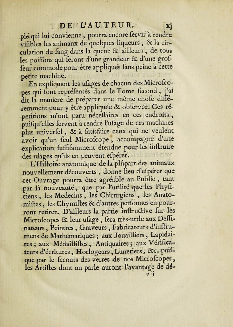 DE L’AUTEUR. xj pié qui lui convienne, pourra encore fervir a rendre vifibles les animaux de quelques liqueurs , & la cir¬ culation du lang dans la queue & ailleurs , de tous les poifîons qui feront d’une grandeur 8c d’une grof- feur commode pour être appliqués fans peine à cette petite machine. En expliquant les ufages de chacun des Microfco- pes qui font repréfentés dans le Tome fécond , j’ai dit la maniéré de préparer une même chofe diffé¬ remment pour y être appliquée 8c obfervée. Ces ré¬ pétitions m’ont paru nécelfaires en ces endroits , puifqu’elles fervent à rendre l’ufage de ces machines plus univerfel, 8c à fatisfaire ceux qui ne veulent avoir qu’un feul Microfcope , accompagné d’une explication fuffifamment étendue pour les inftruire des ufages qu’ils en peuvent efpérer. L’Hiftoire anatomique de la plupart des animaux nouvellement découverts , donne lieu d’efpérer que cet Ouvrage pourra être agréable au Public , tant par fa nouveauté, que par l’utilité que les Phyfi- ciens, les Médecins , les Chirurgiens , les Anato- miftes, les Chymifles 8c d’autres perfonnes en pour¬ ront retirer. D’ailleurs la partie inftruéUve fur les Microfcopes 8c leur ufage, fera très-uttle aux Deffi- nateurs, Peintres , Graveurs , Fabricateurs d’inftru¬ mens de Mathématiques ; aux Jouailliers, Lapidai¬ res ; aux Médailliftes, Antiquaires ; aux Vérifica- teurs d’écritures, Horlogeurs,Lunetiers, &c. puil- que par le fecours des verres de nos Microfcopes, les Artiftes dont on parle auront l’avantage de dé-