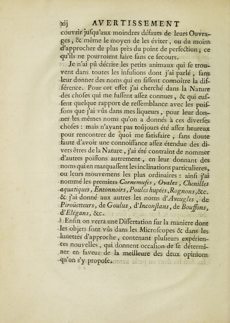 couvrir jufqu’aux moindres defauts de leurs Ouvra¬ ges , & même le moyen de les éviter , ou du moins d’approcher de plus près du point de perfection ; ce qu’ils ne pourroient faire fans ce fecours. Je n’ai pu décrire les petits animaux qui fe trou¬ vent dans toutes les infufions dont j’ai parlé , fans leur donner des noms qui en fiffent connoître la dif¬ férence. Pour cet effet j’ai cherché dans la Nature des chofes qui me fuffent allez connues , & qui euf- •fent quelque rapport de reffemblance. avec les poif- fous que j’ai vus dans mes liqueurs , pour leur don¬ ner les mêmes noms qu’on a donnés à ces diverfes chofes : mais n’ayant pas toujours été aflez heureux pour rencontrer de quoi me fatisfaire ç fans doute faute d’avoir une connoiffance affez étendue des di¬ vers etres de la Nature , j ai etc contraint de nommer d’autres poidons autrement, en leur donnant des noms qui en marquaffent les inclinations particulières, ou leurs mouvemens les plus ordinaires : ainfi j’ai ■ nommé les premiers Cornemufes, Ovales , Chenilles aquatiques. Entonnoirs, Poules hupées,Rognons,&c. & j’ai donné aux autres les noms d'Aveugles ,'de Piroiietteurs, de Goulus, â’Inconftans, de Bouffons à’Elégans, &c.. 4 Enfin on verra une Differtation fur la maniéré dont -les objets font vus dans les Microfcopes & dans les lunettes d approche , contenant plufieurs expérien¬ ces nouvelles qui donnent occafion. de le détermi¬ ner en faveur de la meilleure des deux opinions qu’on s’y propole. F