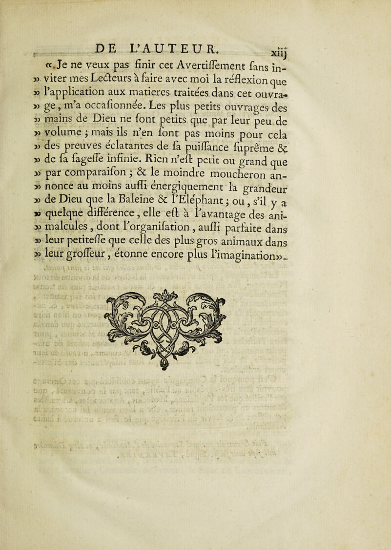 Xllj «.Je ne yeux pas finir cet Avertiffèment fans in- » viter mes Ledteurs à faire avec moi la réflexion que » l’application aux matières traitées dans cet ouvra- » ge, m’a occafionnée. Les plus petits ouvrages des sa mains de Dieu ne font petits que par leur peu de » volume ; mais ils n’en font pas moins pour cela » des preuves éclatantes de fa puiüance fuprême & » de fa fagefle infinie. Rien n’eft petit ou grand que » par comparaifon ; & le moindre moucheron an- » nonce au moins aufli énergiquement la grandeur » de Dieu que la Baleine & l’Eléphant ; ou , s’il y a » quelque différence , elle efl: à Davantage des ani- » malcules , dont l’organifation , aufli parfaite dans » leur petiteflè que celle des plus gros animaux dans » leur groffeur, étonne encore plus l’imagination»*. *