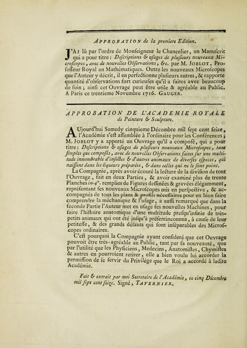 ■ APPROBATION de la première Edition♦ J’Ai lu par l’ordre de Monfeigneur le Chancelier, un Manufcrit qui a pour titre : Defcriptions & ufages de plufieurs nouveaux Ml- crofcopes , avec de nouvelles Obfervations, &c. par M. JOBLOT, Pro- felîeur Royal en Mathématiques. Outre les nouveaux Microlcopes que l’Auteur y décrit, il en perfectionne plufieurs autres, rapporte quantité d’obfervations fort curieufes qu’il a faites avec beaucoup de foin ; ainfi cet Ouvrage peut être utile & agréable au Public. A Paris ce trentième Novembre 1716. Gauger. APPROBATION DE VACADEMIE ROYALE de Peinture & Sculpture. Aujourd’hui Samedy cinquième Décembre mil fept cent feize, l’Académie s’efl affemblée à l’ordinaire pour les Conférences ; M. Joblot y a apporté un Ouvrage qu’il a compofé, qui a pour titre : Defcriptions & ufages de plufieurs nouveaux Mlcrofcopes , tant Jimples que compofés > avec de nouvelles Obfervations faites fur une multi¬ tude Innombrable d'infectes & cTautres animaux de dlverfes efpeces, qui naljfent dans les liqueurs préparées, & dans celles qui ne le font point. La Compagnie, après avoir écouté la le&ure de la divifion de tout l’Ouvrage , fait en deux Parties , &: avoir examiné plus de trente Planches //z-40. remplies de Figures defîinées & gravées élégamment, repréfentant fes nouveaux Microfcopes mis en perfpeétive * &: ac¬ compagnes de tous les plans & profils néceffaires pour en bien faire comprendre la méchanique & l’ufage, a auffi remarqué que dans la fécondé Partie l’Auteur met en ufage fes nouvelles Machines , pour faire l’hiftoire anatomique d’une multitude prefqu’infinie de très- petits animaux qui ont été jufqu’à préfentinconnus , à caufe de leur petiteffe, & des grands défauts qui font inféparables des Microf¬ copes ordinaires. C eft pourquoi la Compagnie ayant confideré que cet Ouvrage pouvoit être très-agréable au Public, tant par fa nouveauté, que par 1 utilité que les Phyficiens, Médecins, Anatomiftes, Chymiftes &: autres en pourvoient retirer, elle a bien voulu lui accorder la permifîion de fe fervir du Privilège que le Roi a accordé à ladite Académie. F au & extrait par moi Secrétaire de V Académie > ce cinq Décembre mil fept cent fei^e. Signé > Ta ver n ier.