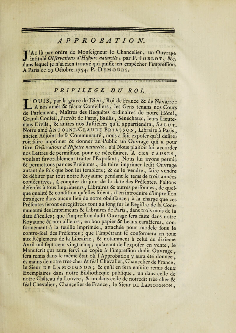 approbation. J9Ai lu par ordre de Monfeigneur le Chancelier, un Ouvrage intitulé Obfervations d'Hifloire naturelle 9 par P. Joblot, &c. dans lequel je n’ai rien trouvé qui puiffe en empêcher l’impreflion. A Paris ce 29 O&obre 1754. P. Demours, PRIVILEGE DU ROI. LO UIS, par la grâce de Dieu, Roi de France & de Navarre : A nos amés & féaux Confeillers , les Gens tenans nos Cours de Parlement, Maîtres des Requêtes ordinaires de notre Hôtel, Grand-Confeil, Prévôt de Paris, Baillis, Sénéchaux, leurs Lieute- nans Civils, & autres nos Jufticiers qu’il appartiendra, Salut. Notre amé An t o i n e-C laude Briasson, Libraire à Paris, ancien Adjoint de fa Communauté , nous a fait expofer qu’il deflre- roit faire imprimer & donner au Public un Ouvrage qui a pour titre Obfervations d’Hijloire naturelle , s’il Nous plaifoit lui accorder nos Lettres de permilüon pour ce nécefïaires. A ces causes, voulant favorablement traiter l’Expofant, Nous lui avons permis & permettons par ces Préfentes , de faire imprimer ledit Ouvrage autant de fois que bon lui femblera ; & de le vendre, faire vendre & débiter par tout notre Royaume pendant le tems de trois années confécutives, à compter du jour de la date des Préfentes. Faifons défenfes à tous Imprimeurs, Libraires & autres perfonnes, de quel¬ que qualité & condition qu’elles foient, d’en introduire d’impreffion étrangère dans aucun lieu de notre obéiffance ; à la charge que ces Préfentes feront enregiftrées tout au long fur le Regiftre de la Com¬ munauté des Imprimeurs & Libraires de Paris, dans trois mois de la date d’icelles ; que l’impreffion dudit Ouvrage fera faite dans notre Royaume &C non ailleurs, en bon papier & beaux cara&eres, con¬ formément à la feuille imprimée , attachée pour modèle fous le contre-fcel des Préfentes ; que l’Impétrant fe conformera en tout aux Réglemens de la Librairie , &c notamment à celui du dixième Avril mil fept cent vingt-cinq ; qu’avant de l’expofer en vente, le Manufcrit qui aura fervi de copie à l’impreffion dudit Ouvrage, fera remis dans le même état ou l’Approbation y aura été donnée , ès mains de notre très-cher & féal Chevalier, Chancelier de France, le Sieur de Lamoignon; & qu’il en fera enfuite remis deux Exemplaires dans notre Bibliothèque publique , un dans celle de notre Château du Louvre, & un dans celle de notredit très-cher & féal Chevalier, Chancelier de France , le Sieur de Lamoignon ,