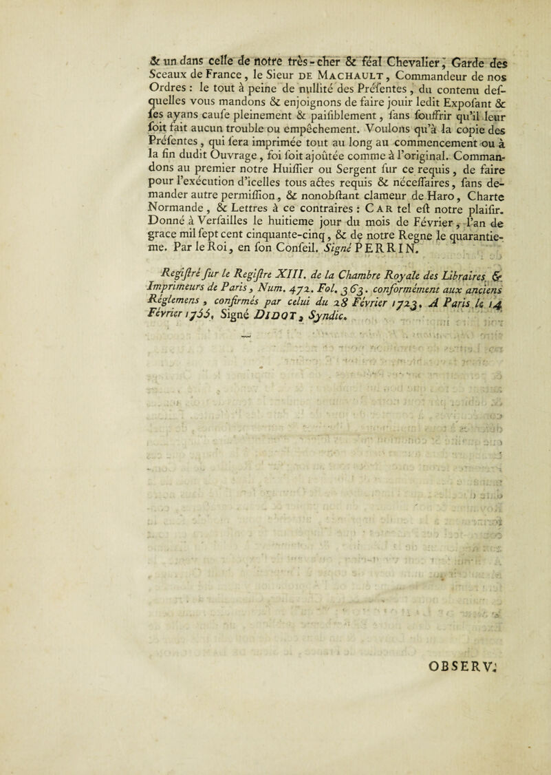 & un dans celle de notre très - cher & féal Chevalier , Garde des Sceaux de France , le Sieur de Machault , Commandeur de nos Ordres : le tout à peine de nullité des Préfentes , du contenu def- quelles vous mandons ôc enjoignons de faire jouir ledit Expofant & fes ayans caufe pleinement & paifiblement, fans fbuffrir qu’il leur foit tait aucun trouble ou empêchement. Voulons qu’à la copie des Préfentes , qui fera imprimée tout au long au commencement ou à la fin dudit Ouvrage , foi foit ajoûtée comme à l’original. Comman¬ dons au premier notre Huitïier ou Sergent fur ce requis, de faire pour l’exécution d’icelles tous a&es requis & néceifaires, fans de¬ mander autre permifîîon, ôc nonobftant clameur de Haro, Charte Normande, &c Lettres à ce contraires : Car tel eft notre plaifir. Donné a Verfailles le huitième jour du mois de Février, l’an de grâce mil fept cent cinquante-cinq, &; de notre Régné le quarantiè¬ me. Par le Roi, en fon Confeil. Signé PERRIN. Regijlrc fur le Regifre XIII. de la Chambre Royale des Libraires d’¬ imprimeurs de Paris Num. 472, Fol. 3 63. conformément aux anciens Reglemens, confirmés par celui du 28 Février 17x3% A Paris U 14. Février ij55, Signé Di DOT , Syndic. ' ' * iill ■ i«ltl irl rl OBSERV;