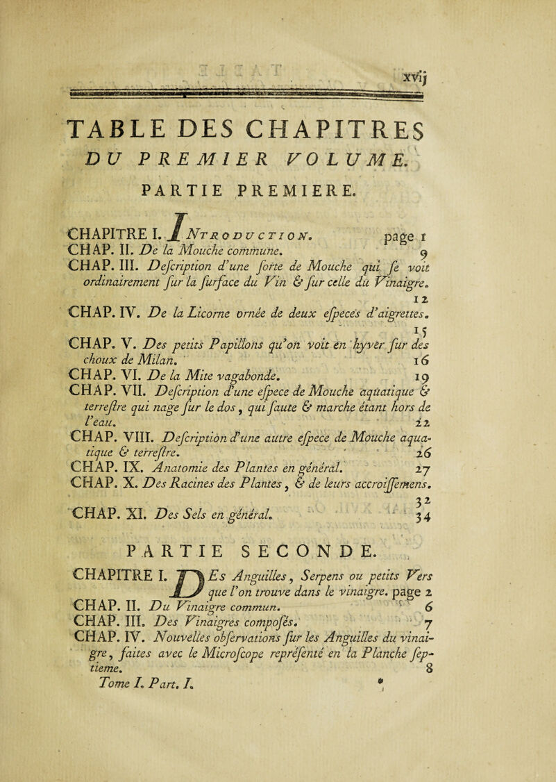 ■' r.f.aaaannîsas . .WA XVI) TABLE DES CHAPITRES DU PREMIER VOLUME. PARTIE PREMIERE. CHAPITRE I.jf Nt ro nu c t i o pr, page * CH AP. IL De la Mouche commune. 9 CHAP. III. Description d'une forte de Mouche qui fe voit ordinairement fur la furface du Vin & fur celle du Vinaigre* 12 CHAP. IV. De la Licorne ornée de deux efpeces d’aigrettes* . 1 î CHAP. V. petits Papillons qu on voit en hyver fur des choux de Milan. 16 CHAP. VI. De la Mite vagabonde. 19 CHAP. VII. Defcription d’une efpece de Mouche aquatique & terrefre qui nage fur le dos, qui faute & marche étant hors de l’eau* * 22 CHAP. VIII. Defcription d’une autre efpece de Mouche aqua¬ tique & terrefre. ' ’ 2 6 CHAP. IX. Anatomie des Plantes en général. 27 CHAP. X. Des Racines des Plantes, & de leurs accroijfemens. 32 CHAP. XL Des Sels en général* 34 * 1 • 1 ♦ ' I • ■> .vl ■ i v . ' 4 1 V . » J v, \ f * ~ v PARTIE SECONDE. CHAPITRE I. S '%Es Anguilles ? Serpens ou petits Vers /W trouve dans le vinaigre. page CHAP. IL Du Vijiaigre commun. CHAP. III. ZXt Vinaigres compofés. ■ \ 7 CHAP. IV. Nouvelles obfervations fur les Anguilles du vinai¬ gre^ faites avec le Microfcope repréfenté en la Planche fep- /. /W. /„ * ON n