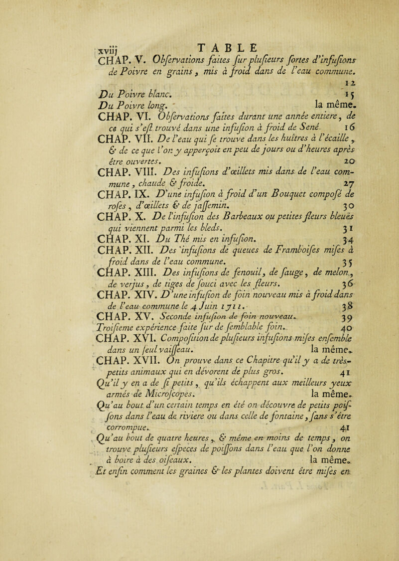 XV11J TABLE CH AP. V. Observations faites fur plufeurs fortes d'infufions de Poivre en grains 7 mis à froid dans de l'eau commune. I 2 A M la même. Du Poivre blanc. Du Poivre long. CHAP. VI. Obfervations faites durant une année entière, afe cg j *£/? trouvé dans une infufon à froid de Séné. 16 CHAP. VIL De U eau qui fe trouve dans les huîtres ci l écaille r & de ce que Von y apperçoit en peu de jours ou d'heures après être ouvertes. 20 CHAP. VIII. Des infufions d'oeillets mis dans de l'eau com¬ mune , chaude & froide. 27 CHAP. IX. D'une infufon à froid d'un Bouquet compofé de rofes , d'œillets & de jaffe min. 30 CHAP. X. De l infufon des Barbeaux ou petites fleurs bleuis qui viennent parmi les bleds. 3 1 CHAP. XI. Du Thé mis en infufon. 34 CHAP. XII. Des 'infufions de queues de Framboifes mifes à froid dans de l'eau commune. 3 J CHAP. XIII. Des infufions de fenouily de fauge, de melon, de verjus , de tiges defouci avec les fleurs. 3 6 CHAP. XIV. D'une Infufon de foin nouveau mis à froid dans de l'eau commune le 4 Juin ijii. • 38 CHAP. XV. Seconde infufon de foin nouveau„ 3^ Troifeme expérience faite fur de Jèmblable foin. . 40 CHAP. XVI. Compofitionde plufeurs infufions mifes enfemble dans un jeul vaijfeau. la mêmeo. CHAP. XVII. On prouve dans ce Chapitrequil y a de très- petits animaux qui en dévorent de plus gros. 41 Qu’ily en a de fl petits ? qu'ils échappent aux meilleurs yeux armés de Microjcopes, la même. Qu’au bout d'un certain temps en été on découvre de petits pdf jons dans l'eau de riviere ou dans celle de j ont aine > fans s'être corrompue... 4.1 Qu'au bout de quatre heures r & même en moins de temps y on trouve plufeurs efpeces de poiffons dans l'eau que l'on donne à boire a des oifeaux. la même* Et enfin comment les graines &' les plantes doivent être nufes en.