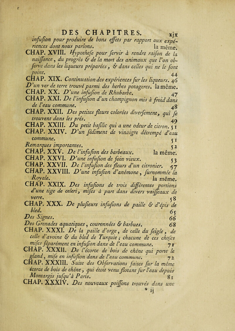 DES CHAPITRES. XjX infufion pour produire de bons effets par rapport aux expé~ riences dont nous parlons. la même. CH AP. XVIII. Hypothefe pour fervir à rendre raifon de la naiffance, du progrès & de la mort des animaux que Von ob- ferve dans les liqueurs préparées , & dans celles qui ne le font point. 1 44 CH A P. XIX. Continuation des expériences fur les liqueurs. 4 6 D un ver de terre trouvé parmi des herbes potagères. la même. CH AP. XX. D'une infufion de Rhubarbe. 47 CH A P. XXI. De V infufion d'un champignon mis à froid dans de Veau commune. CHAP. XXII. Des petites fleurs colorées diverfement > qui fe trouvent dans les prés. ^ CHAP. XXIII. Du petit bafilic qui a une odeur de citron. 5 1 CHAP. XXIV. D’un fédiment de vinaigre détrempé d'eau commune. ^ ! Remarques importantes. e 2 CHAP. XXV. De Vinfufion des barbeaux. la même. CHAP. XXVI. D 'une infufion de foin vieux. c 5 CHAP, XXVII. De V infufion des fleurs d'un citronier. ^7 CHAP. XXVIII. D ’une infufion d'anémone, furnommée la Royale. la même. CHAP. XXIX. infufions de trois différentes portions d'une tige de celeri9 mifes à part dans divers vaiffeaux de verre. j g CHAP. XXX. De plufieurs infufions de paille & d'épis de bled. $ j JD&y Signes. 66 jDej’ Grenades aquatiques, couronnées & barbues. 68 CHAP. XXXI. De la paille d'orge, Æ celle du feigle 9 de celle d'avoine & du bled de Turquie y chacune de ces chofes mifes féparément en infufion dans de Veau commune. 7 r CHAP. XXXII. De l'écorce de bois de chêne qui porte le gland 5 777//^ en infufion dans de l'eau commune. 72 CH AP. XXXIII. Suite des Obfervations faites fur la même écorce de bois de chine 9 qui étoit venu fiotant fur Veau depuis Montargis jufqu'à Paris, gs CHAP. XXXIV. nouveaux poiffons trouvés dans une * n