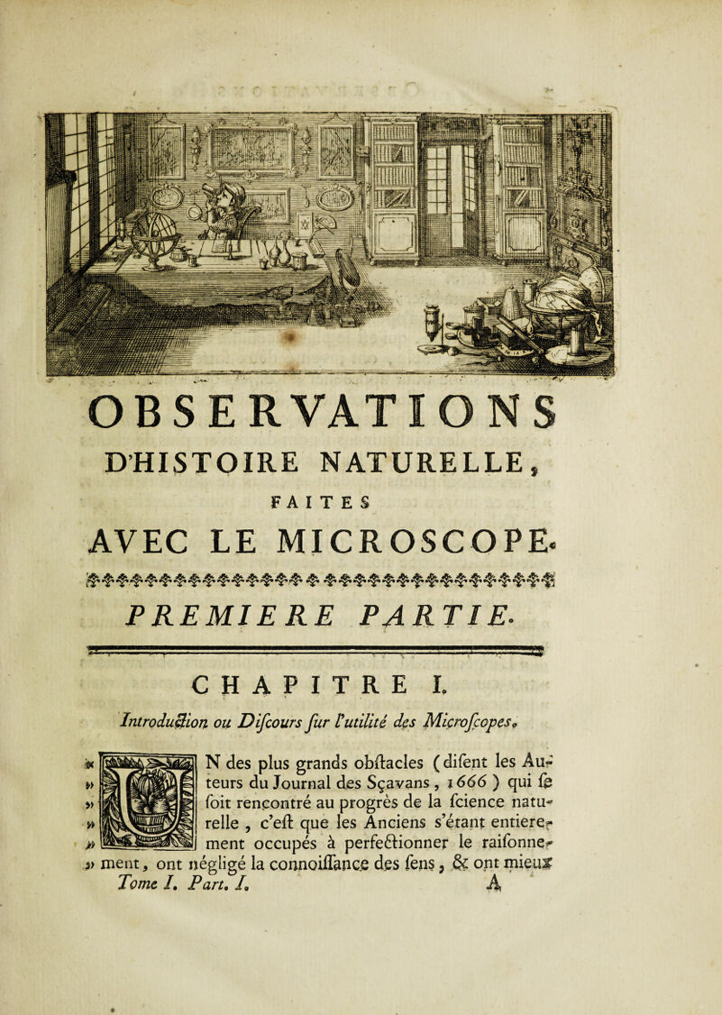 D'HISTOIRE NATURELLE, FAITES AVEC LE MICROSCOPE. ’Ç* ^ ^ ^ ^ t'*f* PREMIERE PARTIE. CHAPITRE l 1 ' \ Introduction ou Difcours fur Futilité des Microfçopes* N des plus grands obftacles (difent les Âu« teurs du Journal des Sçavans , 1666 ) qui fe foit rencontré au progrès de la fcience natu~ relie , c’eft que les Anciens s’étant entierer ment occupés à perfectionner le raifonne^ *> ment, ont négligé la connoiffance des fens, & ont mieu& Tome /. Part• /« A OBSERVATIONS V