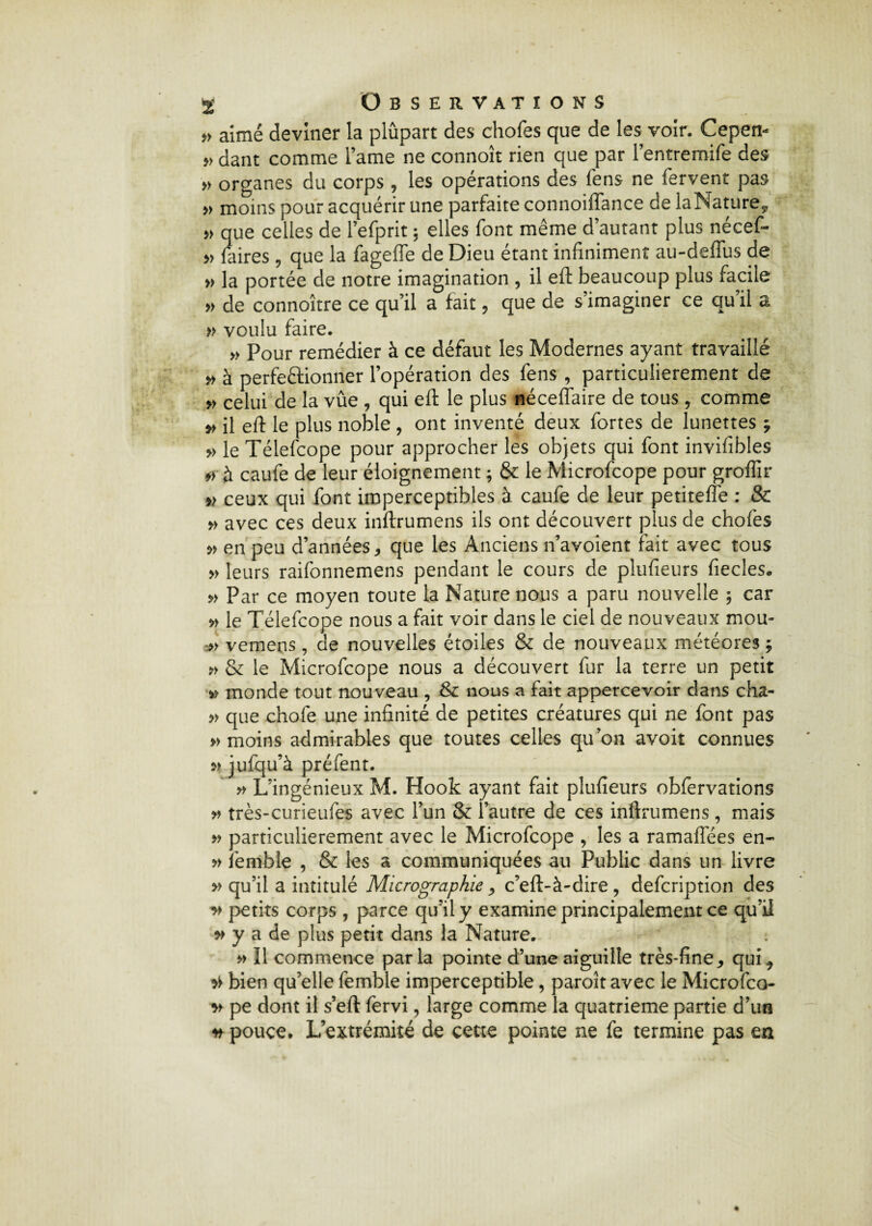 » aimé deviner la plûpart des chofes que de les voir. Cepen- »dant comme lame ne connoît rien que par l’entremife des » organes du corps , les opérations des fens ne fervent pas » moins pour acquérir une parfaite connoiffance de laNature* » que celles de l’efprit ; elles font même d’autant plus nécef- » faires, que la fagefle de Dieu étant infiniment au-deffus de » la portée de notre imagination , il eft beaucoup plus facile » de connoître ce qu’il a fait , que de s’imaginer ce qu’il a » voulu faire. » Pour remédier à ce défaut les Modernes ayant travaillé » à perfeftionner l’opération des fens , particulièrement de » celui de la vûe , qui eft le plus néceffaire de tous , comme » il eft le plus noble , ont inventé deux fortes de lunettes ; » le Télefcope pour approcher les objets qui font invifibles *r à caufe de leur éloignement ; & le Microfcope pour groffir » ceux qui font imperceptibles à caufe de leur petiteffe : & » avec ces deux inftrumens ils ont découvert plus de chofes » en peu d’années, que les Anciens n’avoient fait avec tous » leurs raifonnemens pendant le cours de plufieurs fiecles. » Par ce moyen toute la Nature nous a paru nouvelle ; car » le Télefcope nous a fait voir dans le ciel de nouveaux mou* » vemens, de nouvelles étoiles & de nouveaux météores ; » & le Microfcope nous a découvert fur la terre un petit » monde tout nouveau , & nous a fait appercevoir dans cha- » que chofe une infinité de petites créatures qui ne font pas » moins admirables que toutes celles qu’on avoir connues jufqu’à préfent. » L’ingénieux M. Hook ayant fait plufieurs obfervations » très-curieufes avec l’un & l’autre de ces inftrumens, mais » particulièrement avec le Microfcope , les a ramaflees en- » femble , & les a communiquées au Public dans un livre » qu’il a intitulé Micrographie, c’eft-à-dire, defcription des » petits corps, parce qu’il y examine principalement ce qu’il w y a de plus petit dans la Nature. » Il commence parla pointe d’une aiguille très-fine, qui 9 bien qu’elle femble imperceptible, paroît avec le Microfco v pe dont il s’eft fervi, large comme la quatrième partie d’un * pouce. L’extrémité de cette pointe ne fe termine pas en