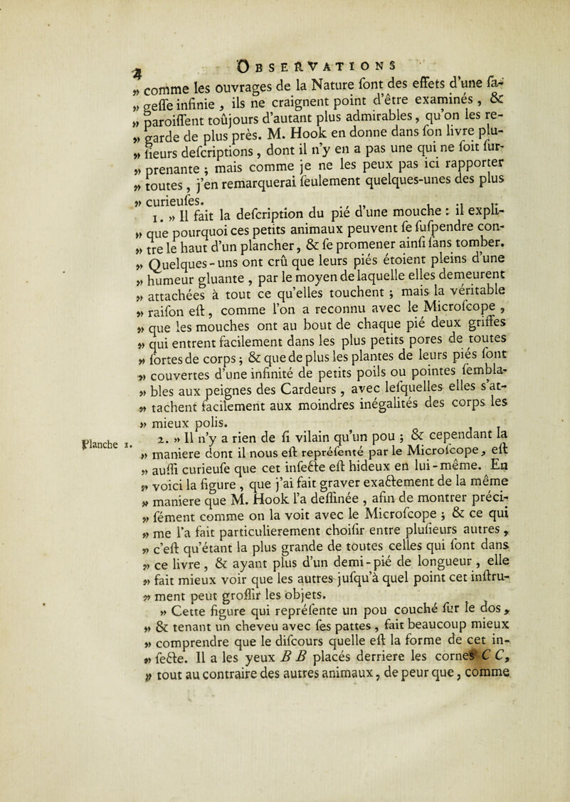 planche e - Observations „ comme les ouvrages de la Nature font des effets d’une fa- „ geffe infinie , ils ne craignent point d’être examinés , & » paroiffent toujours d’autant plus admirables, qu on les re- „ garde de plus près. M. Hook en donne dans ton livre plu- » lieurs defcriptions, dont il n y en a pas une qui ne foit lur- » prenante ; mais comme je ne les peux pas ici rapporter » toutes, j’en remarquerai feulement quelques-unes des plus » curieufes. t ., „ , r i. » Il fait la defcription du pie d une mouche : il expli- w que pourquoi ces petits animaux peuvent fe fufpendre con- „ tre le haut d’un plancher, & fe promener ainfi lans tomber, „ Quelques-uns ont crû que leurs piés étoient pleins dune » humeur gluante , par le moyen de laquelle elles demeurent » attachées à tout ce quelles touchent ; mais la véritable » raifon eft, comme l’on a reconnu avec le Microfcope , » que les mouches ont au bout de chaque pié deux griffes qui entrent facilement dans les plus petits pores de toutes » fortes de corps j & que de plus les plantes de leurs pics font couvertes d’une infinité de petits poils ou pointes ièmbla- » blés aux peignes des Cardeurs, avec lesquelles elles s at- » tachent facilement aux moindres inégalités des corps les » mieux polis. 2. » Il n’y a rien de fi vilain qu’un pou ; & cependant la » maniéré dont il nous eft repréfenté par le Microicope., eft aufii curieufe que cet infeéfe eft hideux en lui-meme. En ^ voici la figure , que j’ai fait graver exaftement de la même „ maniéré que M. Hook l’a deflinée , afin de montrer préci- „ fément comme on la voit avec le Microfcope ; & ce qui » me Ta fait particulièrement choiftr entre plufieurs autres * c’eft qu’étant la plus grande de toutes celles qui font dans ce livre , & ayant plus d’un demi-pié de longueur, elle » fait mieux voir que les autres-jufqu’à quel point cet inftru- v ment peut groflir les objets. » Cette figure qui repréfente un pou couché fur le dos > » & tenant un cheveu avec fes pattes , fait beaucoup mieux » comprendre que le difcours quelle eft la forme de cet in- *>le£te. Il a les yeux B B placés derrière les cornes C C,