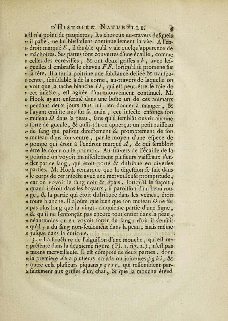 h il n’a: poiilt de paupières , les cheveux au-travers defquels » il paffe , ne lui bleffaffent continuellement la vûe. A len** » droit marqué E , il femble qu’il y ait quelqu’apparence de » mâchoires. Ses pattes font couvertes d’une écaille * comme » celles des écreviffes , & ont deux griffes a b , avec lef- » quelles il embraffe le cheveu FF, lorfqu’il fe promene fur » la tête. Il a fur la poitrine une fubftance déliée & tranfpa- » rente -, femblable à de la corne , au-travers de laquelle on » voit que la tache blanche II, qui eft peut-être le foie de » cet infefte , eft agitée d’un mouvement continuel. M. » Hook ayant enfermé dans une boîte un de ces animaux » pendant deux jours fans lui rien donner à manger , & v l’ayant enfuite mis fur fa main , cet infefte enfonça fon » mufeau D dans la peau , fans qu’il femblât ouvrir aucune » forte de gueule, & aufli-tôt on apperçut un petit ruiffeau » de fang qui palfoit dire&ement & promptement de fon » mufeau dans fon ventre , par le moyen d’une efpece de » pompe qui étoit à l’endroit marqué A, & qui fembloit » être le cœur ou le poumon. Au-travers de l’écaille de la » poitrine on voyoit manifeftement plufîeurs vaiffeaux s’en- » fler par ce fang, qui étoit porté & diftribué en diverfes » parties. M. Hook remarque que la digeftion fe fait dans » le corps de cet infefte avec une merveilleufe promptitude, » car on voyoit le fang noir & épais , lorfqu’il le fuçoit $ » quand il étoit dans fes boyaux , il paroiffoit d’un beau rou- » ge , & la partie qui étoit diftribuée dans les veines , étoit » toute blanche. Il ajoute que bien que fon mufeau D ne fût » pas plus long que la vingt-cinquième partie d’une ligne, » & qu’il ne l’enfonçât pas encore tout entier dans la peau , » néantmoins on en voyoit fortir du fang : d’où il s’enfuit » qu’il y a du fang non-feulement dans la peau , mais même >> jufque dans la cuticule. - 3. » La ftrufture de l’aiguillon d’une mouche , qui eft re- » préfenté dans la deuxieme figure (PL 1. fig. 2.) , n’eft pas » moins merveilleufe. Il eft compofé de deux parties , dont nia première db a plufieurs nœuds ou jointures fgbi, & » outre cela plufieurs piquans p q r s t, qui reflemblent par- m. faitement aux griffes d un chat, & que la mouche étend