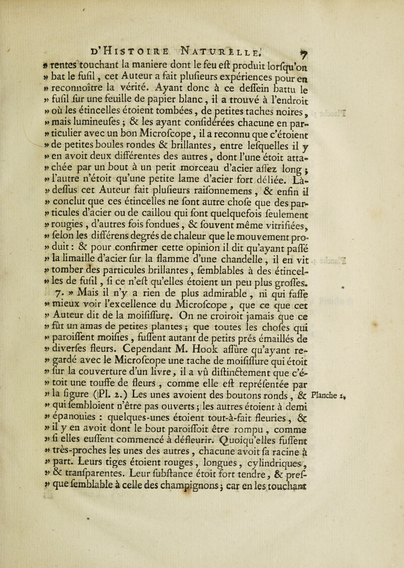 r> tentes touchant la maniéré dont le feu eft produit lorfqu’on » bat le fufil, cet Auteur a fait plufieurs expériences pour en » reconnoître la vérité. Ayant donc à ce deflein battu le » fufil fur une feuille de papier blanc, il a trouvé à l’endroit » où les étincelles étoient tombées, de petites taches noires, » mais lumineufes ; & les ayant confidérées chacune en par- » ticulier avec un bon Microfcope, il a reconnu que c’étoient » de petites boules rondes & brillantes, entre lefquelles il y »> en avoit deux différentes des autres, dont l’une étoit atta¬ chée par un bout à un petit morceau d’acier allez long ; «l’autre n’étoit qu’une petite lame d’acier fort déliée. Là- « deffus cet Auteur fait plufieurs raifonnemens , & enfin il « conclut que ces étincelles ne font autre chofe que des par- » ticules d’acier ou de caillou qui font quelquefois feulement «rougies , d’autres fois fondues, & fouvent même vitrifiées, » félon les différens degrés de chaleur que le mouvement pro- » duit : & pour confirmer cette opinion il dit qu’ayant paffé » la limaille d: acier fur la flamme d’une chandelle, il en vit » tomber des particules brillantes , femblables à des étincel- « les de fufil, fi ce n’eft quelles étoient un peu plus grofles. 7. » Mais il n’y a rien de plus admirable , ni qui fafle » mieux voir l’excellence du Microfcope , que ce que cet » Auteur dit de la moififlure. On ne croiroit jamais que ce » fût un amas de petites plantes ; que toutes les chofes qui « paroiflent moifies, fufîent autant de petits prés émaillés de » diverfes fleurs. Cependant M. Hook afiùre qu’ayant re- » gardé avec le Microfcope une tache de moififlure qui étoit » fur la couverture d’un livre, il a vû diftinéfement que c’é- « toit une touffe de fleurs , comme elle eft repréfentée oar ngure (jri, 2.) Les unes avoient des boutons ronds , & Planche » qui fembloient n’être pas ouverts j les autres étoient à demi » épanouies : quelques-unes étoient tout-à-fait fleuries , & » il y en avoit dont le bout paroiffoit être rompu , comme >> li elles enflent commencé à défleurir. Quoiqu’elles fufîent » très-proches les unes des autres , chacune avoit fa racine à »part. Leurs tiges étoient rouges, longues, cylindriques, >> & tranfparentes. Leur fubftance étoit fort tendre, & pref* » que femblabie à celle des champignons 3 car en les touchant