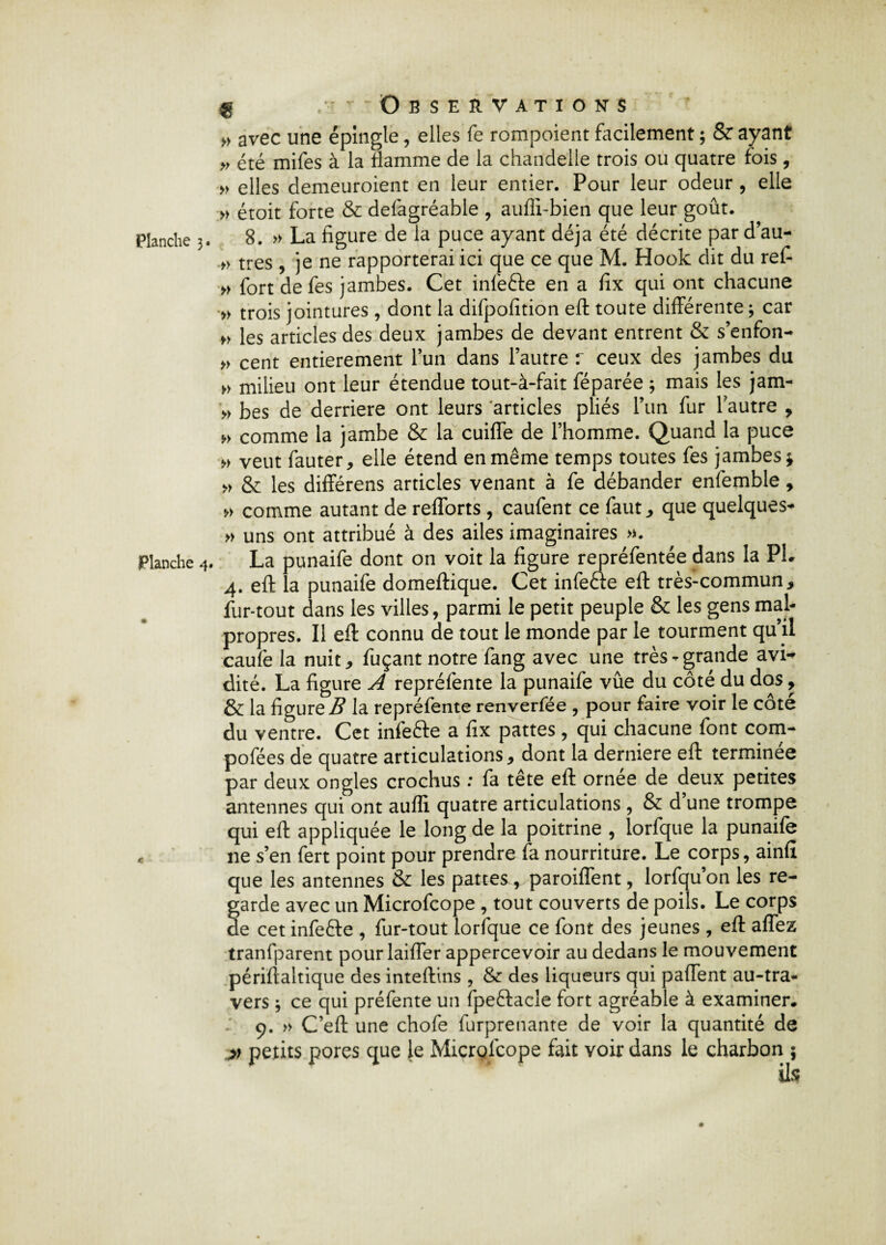 Planche 4. $ /- Observations » avec une épingle, elles fe rompoient facilement ; & ayant » été mifes à la flamme de la chandelle trois ou quatre fois, » elles demeuroient en leur entier. Pour leur odeur , elle » étoit forte & defagréable , aufli-bien que leur goût. 8. » La figure de la puce ayant déjà été décrite par d’au- » très , je ne rapporterai ici que ce que M. Hook dit du ref- » fort de fes jambes. Cet infefte en a fix qui ont chacune » trois jointures, dont la difpofition eft toute différente ; car „ les articles des deux jambes de devant entrent & s’enfon- » cent entièrement l’un dans l’autre r ceux des jambes du » milieu ont leur étendue tout-à-fait féparée ; mais les jam- » bes de derrière ont leurs articles pliés l’un fur lautre , » comme la jambe & la cuiffe de l’homme. Quand la puce „ veut fauter, elle étend en même temps toutes fes jambes * » & les différens articles venant à fe débander enfemble, » comme autant de refforts , caufent ce faut, que quelques- » uns ont attribué à des ailes imaginaires ». La punaife dont on voit la figure repréfentée dans la PL 4. eft la punaife domeftique. Cet infeae efl: très-commun, fur-tout dans les villes, parmi le petit peuple & les gens mal¬ propres. Il eft connu de tout le monde par le tourment qu’il caufe la nuit, fuçant notre fang avec une très-grande avi¬ dité. La figure A repréfente la punaife vûe du côté du dos, & la figure B la repréfente renverfée , pour faire voir le côte du ventre. Cet infefte a fix pattes, qui chacune font corn- pofées de quatre articulations, dont la derniere eft terminée par deux ongles crochus : fa tête eft ornee de deux petites antennes qui ont aufli quatre articulations , & d’une trompe qui eft appliquée le long de la poitrine , lorfque la punaife ne s’en fert point pour prendre fa nourriture. Le corps, ainfî que les antennes & les pattes, paroifTent, lorfqu’on les re¬ garde avec un Microfcope , tout couverts de poils. Le corps de cet infefte , fur-tout lorfque ce font des jeunes , eft allez tranfparent pour laiffer appercevoir au dedans le mouvement périftaltique des inteftins , & des liqueurs qui paffent au-tra- vers 3 ce qui préfente un fpeftacîe fort agréable à examiner* 9. » C’eft une chofe furprenante de voir la quantité de » petits pores que le Microfcope fait voir dans le charbon ; ils