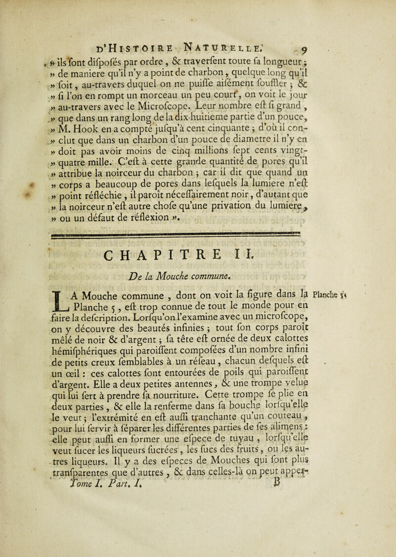 . » ils font difpofés par ordre , & traverfent toute fa longueur ; » de maniéré qu’il n’y a point de charbon, quelque long qu’il » foit, au-travers duquel on ne puifi'e aifément fouffler ; & » fi l’on en rompt un morceau un peu court', on voit le jour » au-travers avec le Microfcope. Leur nombre eft fi grand , » que dans un rang long de la dix-huitieme partie d’un pouce, » M. Hook en a compté jufqu’à cent cinquante ; d’où il con- » dut que dans un charbon d’un pouce de diamètre il n’y en » doit pas avoir moins de cinq millions fept cents vingr- » quatre mille. C’eft à cette grande quantité de pores qu’il » attribue la noirceur du charbon ; car il dit que quand un » corps a beaucoup de pores dans lefquels la lumière n’eft » point réfléchie , il paroît nécefîairement noir, d’autant que » la noirceur n’eft autre chofe qu’une privation du lumière , » ou un défaut de réflexion ». ‘  ’ ‘ / * . I CHAPITRE II. De la Mouche commune, LA Mouche commune , dont on voit la figure dans la Planche Planche 5 , eft trop connue de tout le monde pour en faire la defcription. Lorfqu’orLl’examine avec un microfcope, on y découvre des beautés infinies ; tout fon corps paroît mêlé de noir & d’argent 5 fa tête eft ornée de deux calottes hémifphériques qui paroiffent compofees d un nombre infini de petits creux femblables à un réfeau , chacun defqueîs eft un œil : ces calottes font entourées de poils qui paroiffent d’argent. Elle a deux petites antennes, & une trompe velue qui lui fert à prendre fa nourriture. Cette trompe fe plie en deux parties, & elle la renferme dans fa bouche lorfqu elle le veut ; l’extrémité en eft aufli tranchante qu un couteau , pour lui fervir à féparer les différentes parties de fes alimens : elle peut aufli en former une efpece de tuyau , lorfqu elle veut fucer les liqueurs fucrées , les fues des fruits, ou Içs au¬ tres liqueurs. 11 y a des efpeces de Mouches qui font plus iranfparentes que d’autres, & dans celles-là on peut appel* Tome /. Part„ /, P