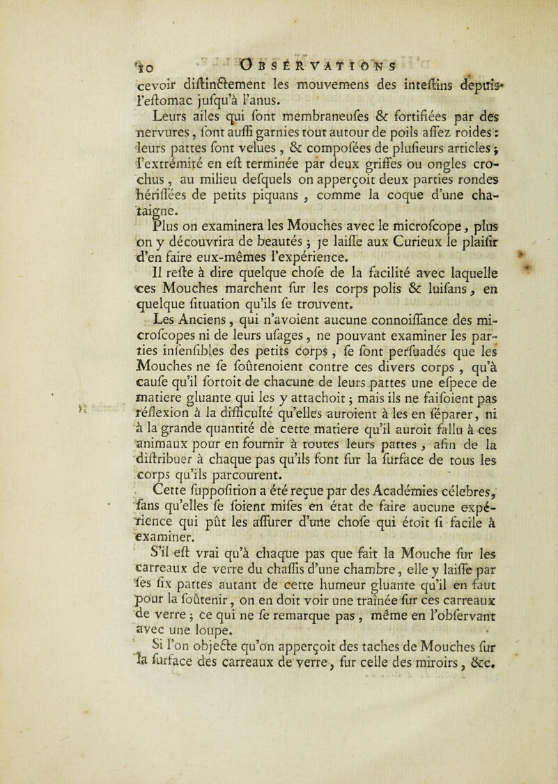 *io OSSÊRVATIOKS cevoir diffin&ement les mouvemens des inteffins depuis* l’eftomac jufqu’à l’anus. Leurs ailes qui font membraneufes & fortifiées par des nervures, font auflî garnies tout autour de poils affez roides ; leurs pattes font velues , & compofées de plufieurs articles * l’extrémité en eft terminée par deux griffes ou ongles cro¬ chus , au milieu defquels on apperçoit deux parties rondes hériffées de petits piquans , comme la coque d’une châ¬ taigne. Plus on examinera les Mouches avec le microfcope * plus on y découvrira de beautés \ je laide aux Curieux le plaifir d’en faire eux-mêmes l’expérience. Il refte à dire quelque chofe de la facilité avec laquelle ces Mouches marchent fur les corps polis & luifans , en quelque fituation qu’ils fe trouvent. Les Anciens, qui n’avoient aucune connoiffance des mi- crofcopes ni de leurs ufages , ne pouvant examiner les par¬ ties infenfibles des petits corps, fe font perfuadés que les Mouches ne fe foutenoient contre ces divers corps , qu’à caufe qu’il fortoit de chacune de leurs pattes une efpece de matière gluante qui les y attachoit ; mais ils ne faifoient pas réflexion à la difficulté qu’elles auraient à les en féparer, ni à la grande quantité de cette matière qu’il auroit fallu à ces animaux pour en fournir à toutes leurs pattes , afin de la diftribuer à chaque pas qu’ils font fur la fiirface de tous les corps qu’ils parcourent. Cette fuppofition a été reçue par des Académies célébrés, fans qu’elles fe foient mifes en état de faire aucune expé¬ rience qui pût les affurer d’une chofe qui étoit fi facile à examiner. S’il eft vrai qu’à chaque pas que fait la Mouche fur les carreaux de verre du chaffis d’une chambre, elle y laiffe par fes fix pattes autant de cette humeur gluante qu’il en faut pour la foutenir, on en doit voir une traînée fur ces carreaux de verre ; ce qui ne fe remarque pas , même en l’obfervant avec une loupe. Si l’on objefte qu’on apperçoit des taches de Mouches fur la furface des carreaux de verre, fur celle des miroirs, &c.
