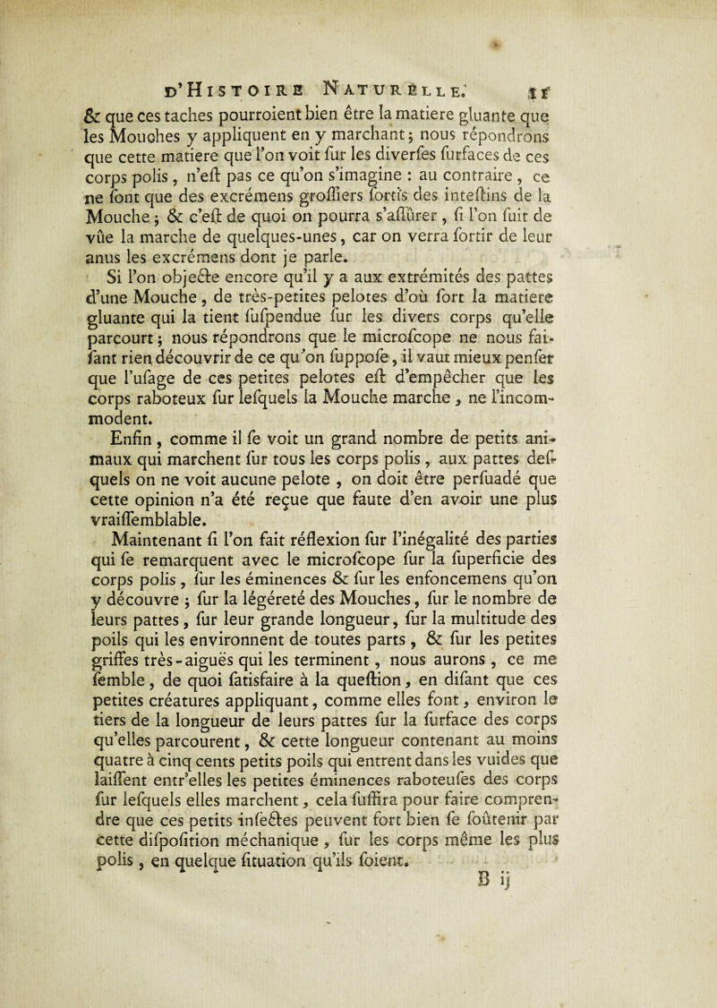 & que ces taches pourroient bien être la matière gluante que les Mouches y appliquent en y marchant 5 nous répondrons que cette matière que l’on voit fur les diverfes furfaces de ces corps polis , n’eft pas ce qu’on s’imagine : au contraire , ce ne font que des excrémens greffiers lorti's des inteftins de la Mouche ; & c’effc de quoi on pourra s’aflûrer , fi l’on fuit de vûe la marche de quelques-unes, car on verra fortir de leur anus les excrémens dont je parle. Si l’on objecte encore qu’il y a aux extrémités des pattes d’une Mouche , de très-petites pelotes d’où fort la matière gluante qui la tient fufpendue fur les divers corps qu’elle parcourt ; nous répondrons que le microfcope ne nous fai- fant rien découvrir de ce qu’on fuppofe , il vaut mieux penfer que l’ufage de ces petites pelotes eft d’empêcher que les corps raboteux fur lefquels la Mouche marche , ne l’incom¬ modent. Enfin , comme il fe voit un grand nombre de petits ani¬ maux qui marchent fur tous les corps polis, aux pattes des¬ quels on ne voit aucune pelote , on doit être perfuadé que cette opinion n’a été reçue que faute d’en avoir une plus vraiffemblable. Maintenant fi l’on fait réflexion fur l’inégalité des parties qui fe remarquent avec le microfcope fur la fuperficie des corps polis , fur les éminences & fur les enfoncemens qu’on y découvre , fur la légéreté des Mouches , fur le nombre de leurs pattes, fur leur grande longueur, fur la multitude des poils qui les environnent de toutes parts , & fur les petites griffes très-aiguës qui les terminent, nous aurons, ce me femble, de quoi fatisfaire à la queftion, en difant que ces petites créatures appliquant, comme elles font, environ le tiers de la longueur de leurs pattes fur la furface des corps qu’elles parcourent, & cette longueur contenant au moins quatre à cinq cents petits poils qui entrent dans les vuides que laiffent entr’elles les petites éminences raboteufes des corps fur lefquels elles marchent, cela fuffira pour faire compren¬ dre que ces petits infèftes peuvent fort bien fe foûtenir par cette difpofition méchanique, fur les corps même les plus polis, en quelque fituation qu’ils foient.
