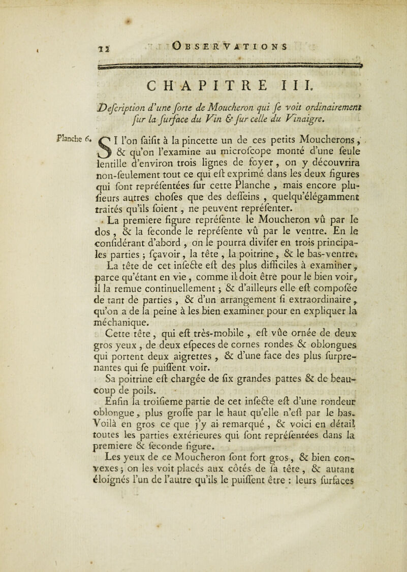 i Observations CHAPITRE III. Defcription d'une forte de Moucheron qui fe voit ordinairement fur la furface du Vin & fur celle du Vinaigre. Planche 6* J l’on faifît à la pincette un de ces petits Moucherons y ^ & qu’on l’examine au microfcope monté d’une feule lentille d’environ trois lignes de foyer , on y découvrira non-feulement tout ce qui efl: exprimé dans les deux figures qui font repréfentées fur cette Planche * mais encore plu- fleurs autres chofes que des deffeins , quelqu’élégamment traités qu’ils foient, ne peuvent repréfenter. • La première figure repréfente le Moucheron vu par le dos , & la fécondé le repréfente vû par le ventre. En le confidérant d’abord , on le pourra divifer en trois principa¬ les parties ; fçavoir, la tête , la poitrine , & le bas-ventre, La tête de cet infefte efl: des plus difficiles à examiner ? parce qu’étant en vie , comme il doit être pour le bien voir? il la remue continuellement ; & d’ailleurs elle efl: compofée de tant de parties , & d’un arrangement fi extraordinaire f qu’on a de la peine à les bien examiner pour en expliquer la méchanique. Cette tête , qui efl: très-mobile , eft vûe ornée de deux gros yeux , de deux efpeces de cornes rondes & oblongues qui portent deux aigrettes , & d’une face des plus furpre- nantes qui fe puiffent voir. Sa poitrine efl: chargée de fix grandes pattes & de beau¬ coup de poils. Enfin la troifieme partie de cet infefte efl: d’une rondeur oblongue* plus groffe par le haut qu’elle n’efl: par le bas. Voilà en gros ce que j’y ai remarqué , & voici en détail toutes les parties extérieures qui font repréfentées dans la première & fécondé figure. Les yeux de ce Moucheron font fort gros, & bien con¬ vexes -j on les voit placés aux côtés de (à tête, & autant éloignés l’un de l’autre qu’ils le puiffent être : leurs furfaces