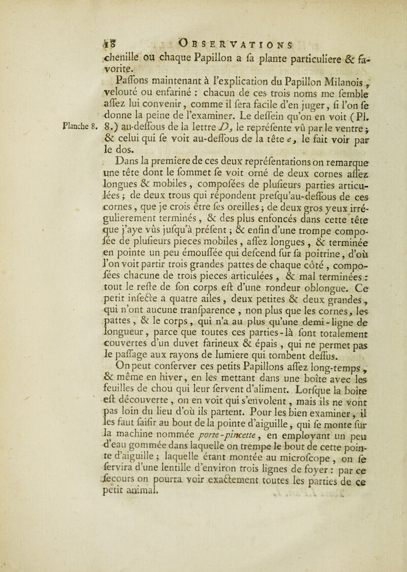 chenille ou chaque Papillon a fa plante particulière & fa¬ vorite. PafTons maintenant à l’explication du Papillon Milanois , velouté ou enfariné : chacun de ces trois noms me femble affez lui convenir, comme il fera facile d’en juger, fi l’on fe donne la peine de l’examiner. Le deflêin qu’on en voit ( PI. Planche 8. 8.) au-deffous de la lettre D, le repréfente vû par le ventre -r & celui qui fe voit au-deffous de la tête e, le fait voir par le dos. Dans la première de ces deux repréfentations on remarque une tête dont le fommet fe voit orné de deux cornes affez longues & mobiles , compofées de plufieurs parties articu¬ lées ; de deux trous qui répondent prefqu’au-deffous de ces cornes, que je crois être fes oreilles ; de deux gros yeux irré¬ gulièrement terminés, & des plus enfoncés dans cette tête que j’aye vus jufqu a préfent ; & enfin d’une trompe compo- fée de plufieurs pièces mobiles, affez longues , & terminée en pointe un peu émouffée qui defcend fur fa poitrine, d’où l’on voit partir trois grandes pattes de chaque côté , compo¬ fées chacune de trois pièces articulées , & mal terminées : tout le refte de fon corps eft d’une rondeur oblongue. Ce petit infecte a quatre ailes, deux petites & deux grandes, qui n’ont aucune tranfparence , non plus que les cornes, les pattes, & le corps, qui n’a au plus qu’une demi-ligne de longueur, parce que toutes ces parties-là font totalement couvertes d’un duvet farineux & épais , qui ne permet pas le paffage aux rayons de lumière qui tombent delfus. On peut conferver ces petits Papillons affez long-temps , & même en hiver, en les mettant dans une boîte avec les feuilles de chou qui leur fervent d’aliment. Lorfque la boîte eft découverte , on en voit qui s’envolent, mais ils ne vont pas loin du lieu d’où ils partent. Pour les bien examiner, il les raut faifir au bout de la pointe d’aiguille, qui le monte fur la machine nommée porte -pincette, en employant un peu d eau gommée dans laquelle on trempe le bout de cette poin¬ te d’aiguille ; laquelle étant montée au microfcope , on fe fervira d’une lentille d’environ trois lignes de foyer : par ce jfecours on pourra voir exactement toutes les parties de ce petit animal.
