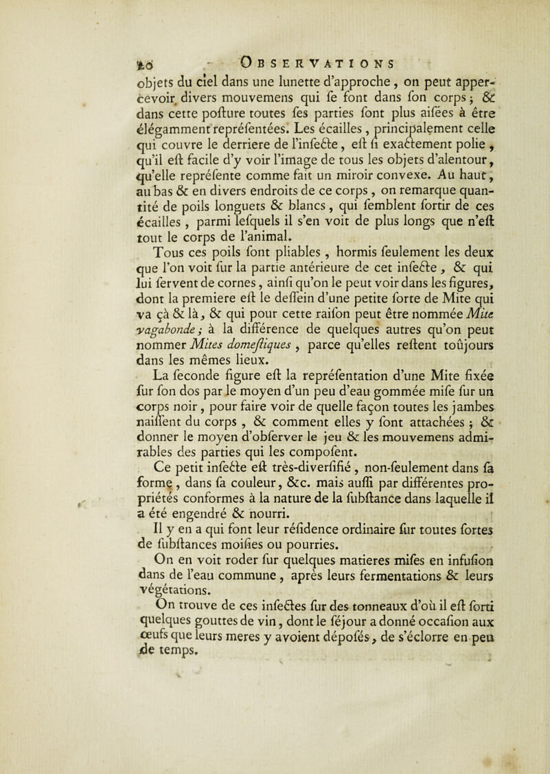 objets du ciel dans une lunette d’approche , on peut apper- cévoir divers mouvemens qui fe font dans fon corps ; & dans cette pofture toutes fes parties font plus aifées à être élégamment repréfentées. Les écailles , principalement celle qui couvre le derrière de l’infeéte, eft fi exactement polie , qu’il eft facile d’y voir l’image de tous les objets d’alentour, qu’elle repréfente comme fait un miroir convexe. Au haut, au bas & en divers endroits de ce corps, on remarque quan¬ tité de poils longuets & blancs, qui femblent fortir de ces écailles , parmi lefquels il s’en voit de plus longs que n’eft tout le corps de l’animal. Tous ces poils font pliables , hormis feulement les deux que l’on voit fur la partie antérieure de cet infeCte , & qui lui fervent de cornes, ainfi qu’on le peut voir dans les figures, dont la première eft le deffein d’une petite forte de Mite qui va çà & là, & qui pour cette raifon peut être nommée Mite vagabonde; à la différence de quelques autres qu’on peut nommer Mites domejîiques , parce qu’elles relient toûjours dans les mêmes lieux. La fécondé figure eft la repréfentation d’une Mite fixée fur fon dos par le moyen d’un peu d’eau gommée mife fur un corps noir , pour faire voir de quelle façon toutes les jambes naiffent du corps , & comment elles y font attachées ; & donner le moyen d’obferver le jeu & les mouvemens admi¬ rables des parties qui les compofent. Ce petit infeCte eft très-diverfifié , non-feulement dans fa forme , dans fa couleur, &c. mais auffi par différentes pro¬ priétés conformes à la nature de la fubftance dans laquelle il a été engendré & nourri. Il y en a qui font leur réfidence ordinaire fur toutes fortes de fubftances moifies ou pourries. On en voit roder fur quelques matières mifes en infufion dans de l’eau commune , après leurs fermentations & leurs végétations. On trouve de ces infeêtes fur des tonneaux d’où il eft forti quelques gouttes de vin, dont le féjour adonné occafion aux œufs que leurs meres y a voient dépofés, de s’éclorre en peu de temps.