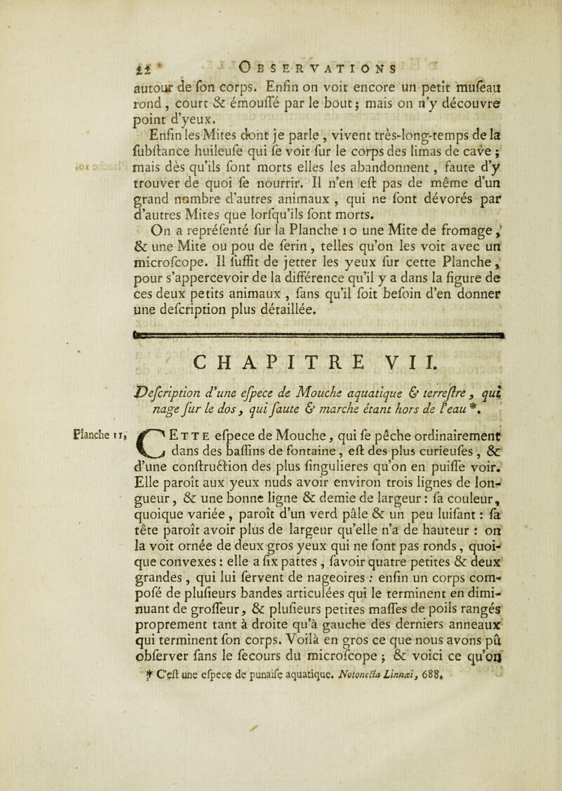 .Flanche iï# autour de Ton corps. Enfin on voit encore un petit mufèau rond , court & émoufie par le bout ; mais on n y découvre point d’yeux. Enfin les Mites dont je parle , vivent très-long-temps de la fubftance huileufe qui le voit fur le corps des limas de cave ; mais dès qu’ils font morts elles les abandonnent, faute d’y trouver de quoi fe nourrir. Il n’en eft pas de même d’un grand nombre d’autres animaux , qui ne font dévorés par d’autres Mites que lorfqu’ils font morts. On a repréfenté fur la Planche io une Mite de fromage > & une Mite ou pou de ferin, telles qu’on les voit avec un microfcope. Il fuffit de jetter les yeux fur cette Planche, pour s’appercevoir de la différence qu’il y a dans la figure de ces deux petits animaux , fans qu’il foit befoin d’en donner une defcription plus détaillée. teSSA.UÜ i, 11 -L.V—;r—1 rr1—.■., ,■■■■■»»■■■,■■ j». .vssast CHAPITRE VU nage fur le dos 9 qui faute & marche étant hors de T eau CEtte efpece de Mouche, qui fe pêche ordinairement dans des bafîins de fontaine , eft des plus curieufes , & d’une conftruftion des plus fingulieres qu’on en puiffe voir. Elle paroît aux yeux nuds avoir environ trois lignes de lon¬ gueur , & une bonne ligne & demie de largeur : fa couleur, quoique variée , paroît d’un verd pâle & un peu luifant : fa tête paroît avoir plus de largeur qu’elle n’a de hauteur : on la voit ornée de deux gros yeux qui ne font pas ronds, quoi¬ que convexes : elle a fix pattes, favoir quatre petites & deux grandes , qui lui fervent de nageoires ; enfin un corps com- pofé de pîufieurs bandes articulées qui le terminent en dimi¬ nuant de groffeur, & pîufieurs petites maffes de poils rangés proprement tant à droite qu’à gauche des derniers anneaux qui terminent fon corps. Voilà en gros ce que nous avons pû obferver fans le fecours du microfcope \ & voici ce qu’oij f C’eft une efpece de punaife aquatique. Notonetfa Linnœi} 688.
