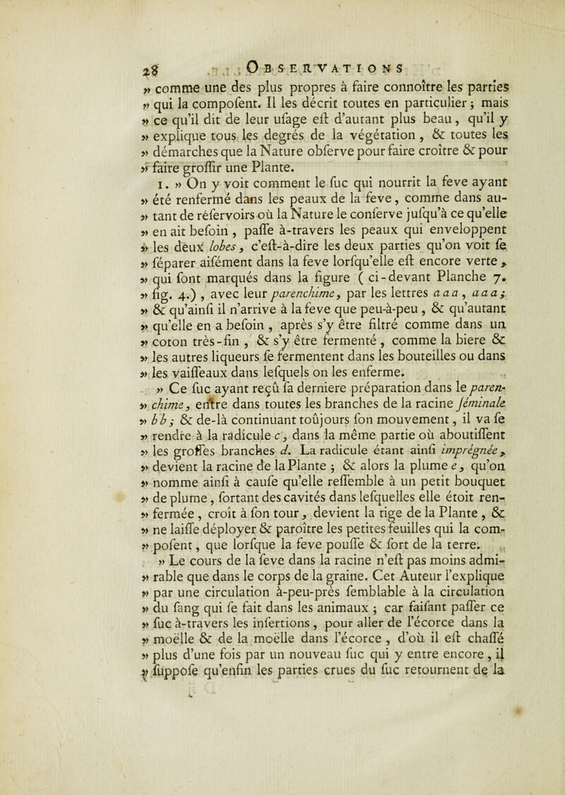 n comme une des plus propres à faire connoître les parties » qui la compofent. Il les décrit toutes en particulier ; mais » ce qu’il dit de leur ufage eft d’autant plus beau, qu’il y » explique tous les degrés de la végétation , & toutes les » démarches que la Nature obferve pour faire croître & pour » faire groffir une Plante. i. » On y voit comment le fuc qui nourrit la feve ayant » été renfermé dans les peaux de la feve, comme dans au- » tant de réfervoirs où la Nature le conferve jufqu’à ce quelle » en ait befoin , paffe à-travers les peaux qui enveloppent » les deux lobes, c’eft-à-dire les deux parties qu’on voit fe » féparer aifément dans la feve lorfqu’elle eft encore verte > » qui font marqués dans la figure ( ci-devant Planche 7. » fig. 4.) , avec leurparenchime, par les lettres aaa , aaa; » & qu’ainfi il n’arrive à la feve que peu-à-peu , & qu’autant » qu’elle en a befoin , après s’y être filtré comme dans un » coton très-fin , & s’y être fermenté , comme la biere & » les autres liqueurs fe fermentent dans les bouteilles ou dans » les vaiffeaux dans lefquels on les enferme. » Ce fuc ayant reçu fa derniere préparation dans le paren- » chimey entre dans toutes les branches de la racine Jémïnale v bb; & de-là continuant toûjours fon mouvement, il va fe » rendre à la radicule cy dans la même partie où aboutiffent » les groffes branches d. La radicule étant ainfi imprégnée„ » devient la racine de la Plante ; & alors la plume ^ qu’on nomme ainfi à caufe qu’elle reffemble à un petit bouquet » de plume, fortant des cavités dans lefquelles elle étoit ren- » fermée , croît à fon tour ^ devient la tige de la Plante , & » ne laiffe déployer & paroître les petites feuilles qui la com- pofent, que lorfque la feve pouffe & fort de la terre. » Le cours de la feve dans la racine n’eft pas moins a cl mi- » rable que dans le corps de la graine. Cet Auteur l’explique » par une circulation à-peu-près femblable à la circulation » du fang qui fe fait dans les animaux ; car faifant paffer ce » fuc à-travers les infertions , pour aller de l’écorce dans la » moelle & de la moelle dans l’écorce , d’où il eft chaffé » plus d’une fois par un nouveau fuc qui y entre encore , il >> fuppofe qu’enfin les parties crues du fuc retournent de la