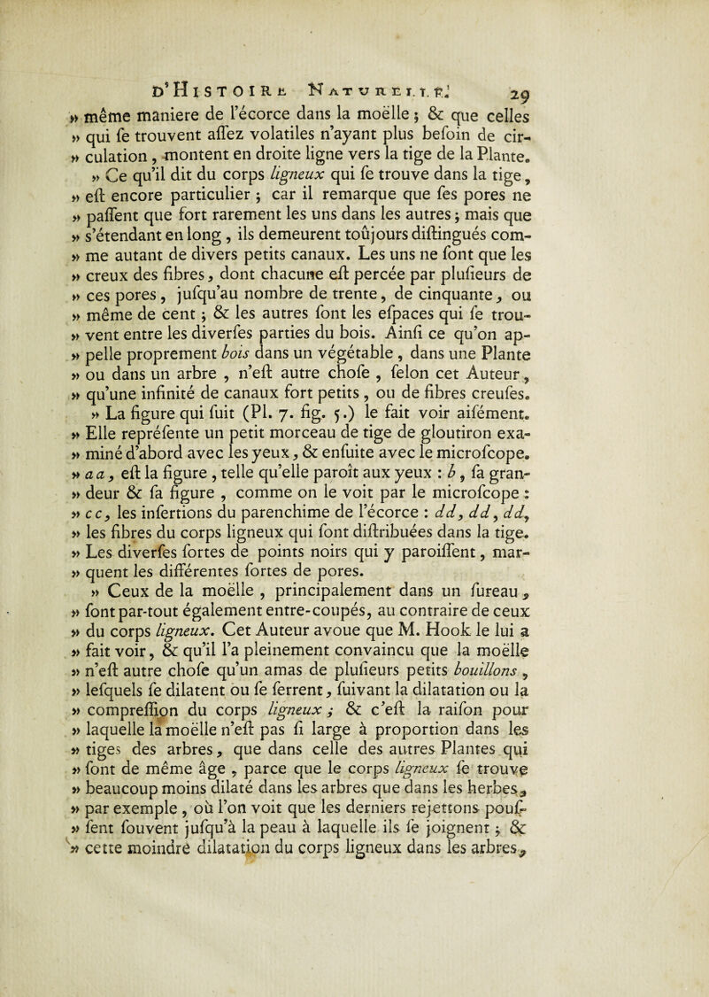 » même maniéré de l’écorce dans la moëlle 5 & que celles » qui fe trouvent affez volatiles n’ayant plus befoin de cir- » culation , montent en droite ligne vers la tige de la Plante. » Ce qu’il dit du corps ligneux qui fe trouve dans la tige, » eft encore particulier ; car il remarque que fes pores ne » paffent que fort rarement les uns dans les autres9 mais que » s’étendant en long , ils demeurent toûjours diftingués com» » me autant de divers petits canaux. Les uns ne font que les » creux des fibres, dont chacune eft percée par plufieurs de » ces pores , jufqu’au nombre de trente, de cinquante, ou » même de cent ; & les autres font les efpaces qui fe trou» » vent entre les diverfes parties du bois. Ainfi ce qu’on ap- » pelle proprement bois dans un végétable , dans une Plante » ou dans un arbre , n’eft autre chofe , félon cet Auteur, » qu’une infinité de canaux fort petits , ou de fibres creufes* » La figure qui fuit (PI. 7. fig. 5.) le fait voir aifément. » Elle repréfente un petit morceau de tige de gloutiron exa« » miné d’abord avec les yeux, & enfuite avec le microfcope. » au y eft la figure , telle quelle paroît aux yeux : b, fa gran- » deur & fa figure , comme on le voit par le microfcope : » cc, les infertions du parenchime de l’écorce : dd> dd, dd9 » les fibres du corps ligneux qui font diftribuées dans la tige. » Les diverfes fortes de points noirs qui y paroiffent, mar- » quent les différentes fortes de pores. » Ceux de la moëlle , principalement dans un fureau, » font par-tout également entre-coupés, au contraire de ceux » du corps ligneux. Cet Auteur avoue que M. Hook le lui a » fait voir, & qu’il l’a pleinement convaincu que la moëlle » n’eft autre chofe qu’un amas de plufieurs petits bouillons , » lefquels fe dilatent ou fe ferrent, fuivant la dilatation ou la » compreffipn du corps ligneux ; & c’eft la raifon pour » laquelle la moëlle n’eft pas fi large à proportion dans les » tiges des arbres, que dans celle des autres Plantes qui » font de même âge , parce que le corps ligneux fe trouve » beaucoup moins dilaté dans les arbres que dans les herbes-, » par exemple , où l’on voit que les derniers remettons pouff » fent fouvent jufqu’à la peau à laquelle ils fe joignent -9 & * cette moindre dilatation du corps ligneux dans les arbres9
