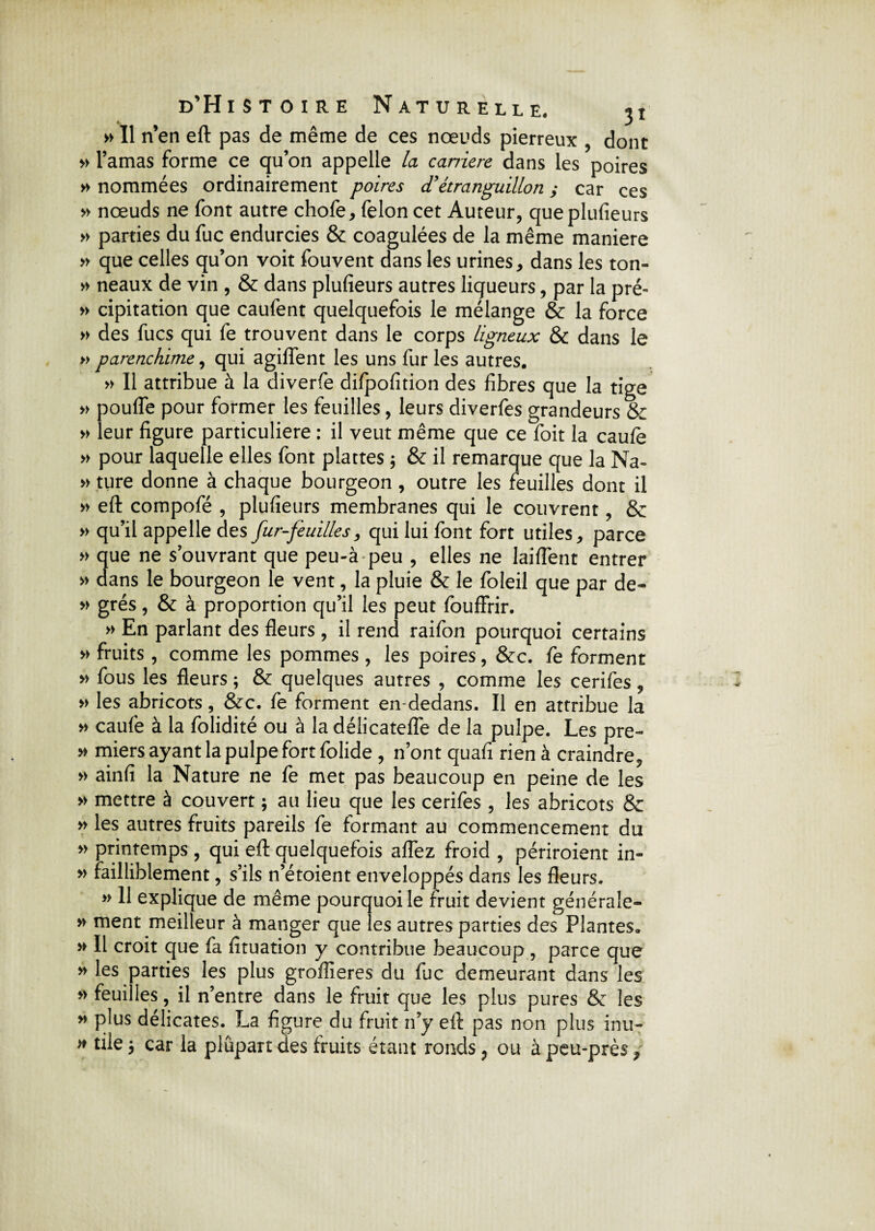 » Il n’en eft pas de même de ces noeuds pierreux , dont » l’amas forme ce qu’on appelle la carrière dans les poires » nommées ordinairement poires <T étranguillon ,* car ces » nœuds ne font autre chofe, félon cet Auteur, que plufieurs » parties du fuc endurcies & coagulées de la même maniéré » que celles qu’on voit fouvent dans les urines, dans les ton- » neaux de vin , & dans plufieurs autres liqueurs, par la pré- » cipitation que caufent quelquefois le mélange & la force » des fucs qui fe trouvent dans le corps ligneux & dans le » parenchime, qui agiffent les uns fur les autres. » Il attribue à la diverfe difpofition des fibres que la tige » pouffe pour former les feuilles, leurs diverfes grandeurs & » leur figure particulière : il veut même que ce foit la caufè » pour laquelle elles font plattes ; & il remarque que la Na- » ture donne à chaque bourgeon , outre les feuilles dont il » eft compofé , plufieurs membranes qui le couvrent, & » qu’il appelle des fur-feuilles, qui lui font fort utiles, parce » que ne s’ouvrant que peu-à peu , elles ne laiffent entrer » dans le bourgeon le vent, la pluie & le foleil que par de- » grés, & à proportion qu’il les peut fouffrir. » En parlant des fleurs , il rend raifon pourquoi certains » fruits, comme les pommes , les poires, &c. fe forment » fous les fleurs ; & quelques autres , comme les cerifes, » les abricots, &c. fe forment en dedans. Il en attribue la » caufe à la folidité ou à la délicateffe de la pulpe. Les pre- » miers ayant la pulpe fort folide , n’ont quafi rien à craindre, » ainfi la Nature ne fe met pas beaucoup en peine de les » mettre à couvert ; au lieu que les cerifes , les abricots & » les autres fruits pareils fe formant au commencement du » printemps , qui eft quelquefois affez froid , périroient in- » failliblement, s’ils n’étoient enveloppés dans les fleurs. » 11 explique de même pourquoi le fruit devient générale- » ment meilleur à manger que les autres parties des Plantes. » Il croit que fa fituation y contribue beaucoup , parce que » les parties les plus grofîieres du fuc demeurant dans les » feuilles, il n’entre dans le fruit que les plus pures & les ” pjus délicates. La figure du fruit n’y eft pas non plus inu- » tiie j car la plupart des fruits étant ronds, ou à peu-près,