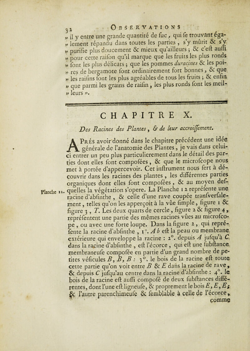 Planche n« », lement répandu dans toutes les parties , s’y mûrit & s’y » purifie plus doucement & mieux qu’ailleurs ; & c’eft aulli », pour cette raifon qu’il marque que les fruits les plus ronds » l'ont les plus délicats ; que les pommes duracines & les poi- »> res de bergamote font ordinairement fort bonnes, & que » les raifins lont les plus agréables de tous les fruits ; & enfin » que parmi les grains de raifin, les plus ronds font les meil- » leurs ». CHAPITRE X. Des Racines des Plantes , & de leur accroijjement. A Prés avoir donné dans le chapitre précédent une idée générale de l’anatomie des Plantes, je vais dans celui- ci entrer un peu plus particulièrement dans le detail des par¬ ties dont elles font compofées, & que le microfcope nous met à portée d’appercevoir. Cet inftrument nous fert a dé¬ couvrir dans les racines des plantes , les differentes parties organiques dont elles font compofees , & au moyen défi- quelles la végétation s’opère. La Planche i 2 reprefente une racine d’abfinthe , & celle d’une rave coupee tranfverfale^ ment, telles qu’on les apperçoit à la vue fimple, figure i & figure 3 , T. Les deux quarts de cercle , figure 2 & figure 4 , repréfentent une partie des mêmes racines vûes au microfco¬ pe , ou avec une forte loupe. Dans la figure 2 , qui repré¬ fente la racine dabfinthe , i°. Ab eft la peau ou membrane extérieure qui enveloppe la racine : 20. depuis A jufqu à C dans la racine d’abfinthe , eft l’écorce , qui eft une fubftance membraneufe compofée en partie d’un grand nombre de pe¬ tites véficules B, B y B : 30. le bois de la racine eft toute cette partie qu’on voit entre B & E dans la racine de rave , & depuis C jufqu’au centre dans la racine d’abfinthe : 40. le bois de la racine eft aulli compofé de deux fubftances diffe¬ rentes, dont l’une eft ligneufe, & proprement le bois E,E, E; & l’autre parenchimeufe & femblable à celle de l’écorce, comme
