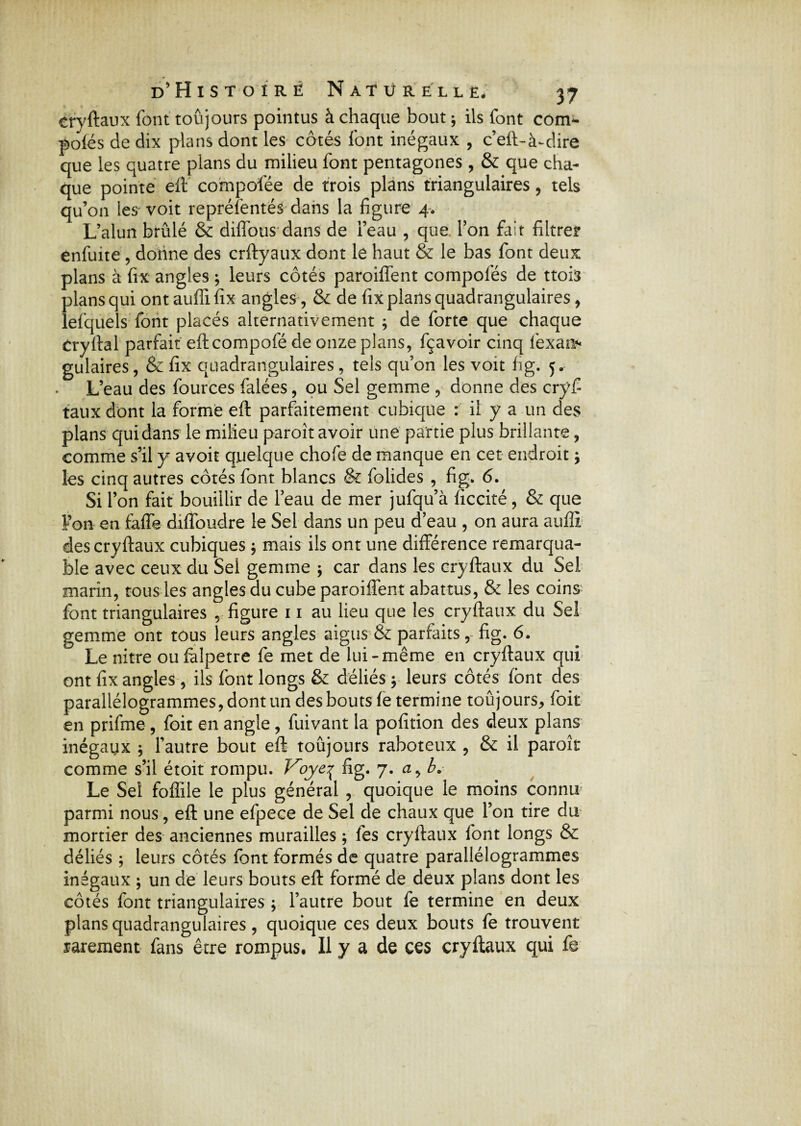 crvftaux font toujours pointus à chaque bout ; ils font com- pofës de dix plans dont les côtés font inégaux , c’eft-à^dire que les quatre plans du milieu font pentagones , & que cha¬ que pointe eft compofée de trois plans triangulaires, tels qu’on les'voit représentés dans la figure 4. L’alun brûlé & diffous dans de l’eau , que l’on fait filtre? enfuite , donne des crftyaux dont le haut & le bas font deux plans à fix angles ; leurs côtés paroiffent compofés de ttoia plans qui ont auffi fix angles, & de fix plans quadrangulaires, lefquels font placés alternativement ; de forte que chaque Cryftal parfait eftcompofé de onze plans, fçavoir cinq fexan* gulaires, & fix quadrangulaires, tels qu’on les voit fig. 5. L’eau des fources falées, ou Sel gemme , donne des cryfi taux dont la forme eft parfaitement cubique : il y a un des plans qui dans le milieu paroît avoir une partie plus brillante, comme s’il y avoir quelque chofe de manque en cet endroit j les cinq autres côtés font blancs & folides , fig. 6. Si l’on fait bouillir de l’eau de mer jufqu’à ficcité, & que Fan en faffe diffoudre le Sel dans un peu d’eau , on aura auffi des cryftaux cubiques ; mais ils ont une différence remarqua¬ ble avec ceux du Sei gemme \ car dans les cryftaux du Sel marin, tous les angles du cube paroiffent abattus, & les coins font triangulaires , figure 11 au lieu que les cryftaux du Sel gemme ont tous leurs angles aigus & parfaits, fig. 6. Le nitre oufalpetre fe met de lui-même en cryftaux qui ont fix angles , ils font longs & déliés \ leurs côtés font des parallélogrammes, dont un des bouts fe termine toûjours^ foit en prifme , foit en angle, fuivant la pofition des deux plans inégaux ; l’autre bout eft toujours raboteux , & il paroi? comme s’il étoit rompu. Voye\ fig. 7. a, b. Le Sel foiïile le plus général , quoique le moins connu parmi nous, eft une efpece de Sel de chaux que l’on tire du mortier des anciennes murailles ; fes cryftaux font longs & déliés ; leurs côtés font formés de quatre parallélogrammes inégaux ; un de leurs bouts eft formé de deux plans dont les côtés font triangulaires ; l’autre bout fe termine en deux plans quadrangulaires , quoique ces deux bouts fe trouvent rarement fans être rompus. Il y a de ces cryftaux qui fe