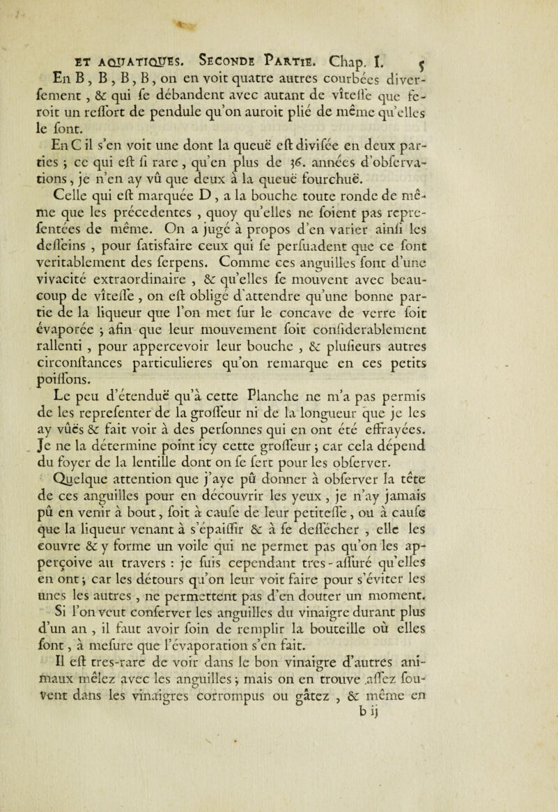 et AOïTÀTioim. Secokde Partie. Chap. I. f En B, B , B, B, on en voit quatre autres courbées diver- fement , ôc qui fe débandent avec autant de vîteflé que fc- roit un reffort de pendule qu’on auroit plié de même quelles le font. E11C il s’en voit une dont la queue eftdivifée en deux par¬ ties y ce qui eft fl rare , qu’en plus de $6. années d’obferva- rions, je n’en ay vu que deux à la queue fourchue. Celle qui eft marquée D, a la bouche toute ronde de me-* me que les précédentes , quoy quelles ne foient pas repre- fentées de même. On a jugé à propos d’en varier ainfi les de fié ins , pour fatisfaire ceux qui fe perfuadent que ce font véritablement des ferpens. Comme ces anguilles font d’une vivacité extraordinaire , ôc quelles fe mouvent avec beau¬ coup de vîtelfe , on eft obligé d'attendre qu’une bonne par¬ tie de la liqueur que l’on met fur le concave de verre foit évaporée j afin que leur mouvement foit confiderableinent rallenti , pour appercevoir leur bouche , ôc plufleurs autres circonftances particulières qu’on remarque en ces petits poi fions. Le peu d’étendue' qu’à cette Planche ne m’a pas permis de les reprefenter de la grofleur ni de la longueur que je les ay vûc's ôc fait voir à des perfonnes qui en ont été effrayées. Je ne la détermine point icy cette grofleur -, car cela dépend du foyer de la lentille dont onfe fert pour les obferver. Quelque attention que j’aye pû donner à obferver la tête de ces anguilles pour en découvrir les yeux , je n’ay jamais pû en venir à bout, foit à caufe de leur petitefle, ou à caufe que la liqueur venant à s’épaiffir ôc à fe deffécher , elle les couvre ôc y forme un voile qui ne permet pas qu’on les ap- perçoive au travers : je fais cependant très - afluré qu’elles en ont*, car les détours qu’on leur voit faire pour s’éviter les unes les autres , ne permettent pas d’en douter un moment. Si r on veut conferver les anguilles du vinaigre durant plus d’un an , il faut avoir foin de remplir la bouteille où elles font, à mefure que l’évaporation s’en fait. Il eft tres-rare de voir dans le bon vinaigre d’autres ani- maux mêlez avec les anguilles} mais on en trouve .aflez fou- Vent dans les vinaigres corrompus ou gâtez , ôc même en b ij