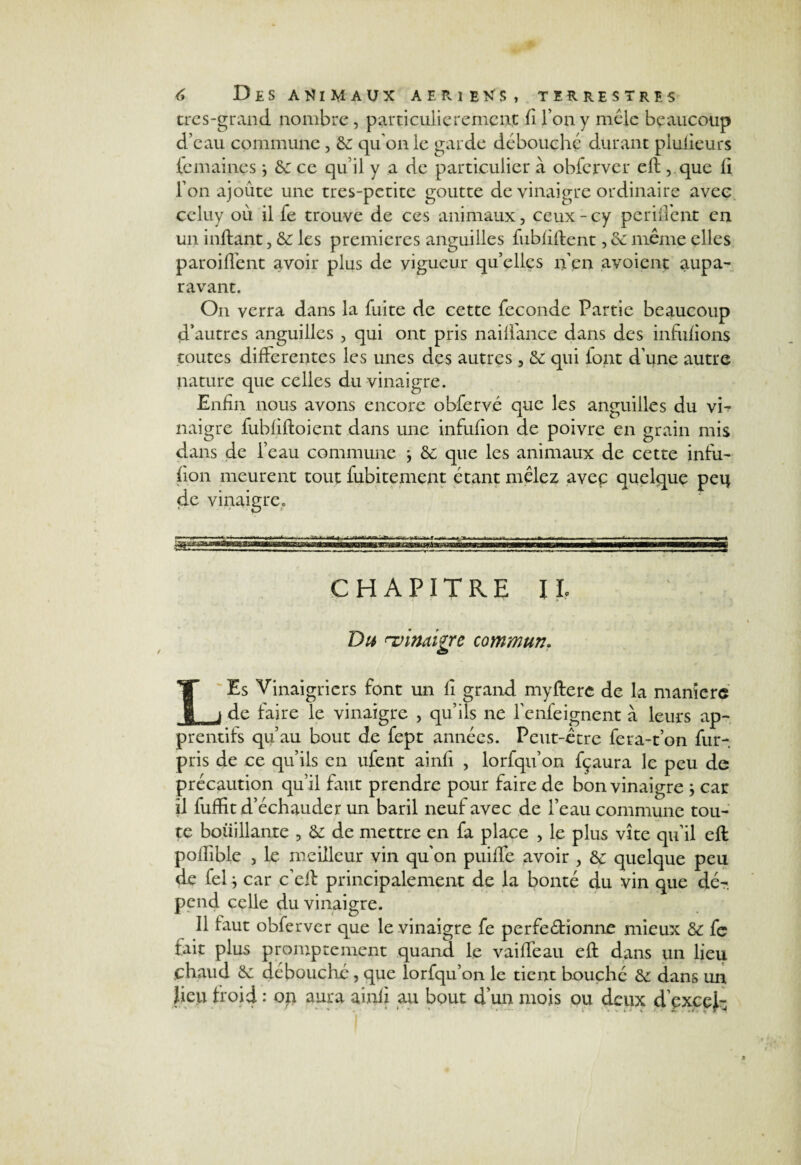 très-grand nombre, particulièrement fi Tony mêle beaucoup d’eau commune , 6c qu'on le garde débouché durant plufieurs femaines j 6c ce qu’il y a de particulier à obferver eft ,.que fi Ton ajoute une tres-petite goutte de vinaigre ordinaire avec celuy où il fe trouve de ces animaux, ceux - cy pendent en un inftant, 6c les premières anguilles fubfiftent, 6c même elles paroiffent avoir plus de vigueur quelles n'en avoient aupa¬ ravant. On verra dans la fuite de cette féconde Partie beaucoup d’autres anguilles , qui ont pris naiflance dans des infufions toutes differentes les unes des autres, 6c qui iont d’une autre nature que celles du vinaigre. Enfin nous avons encore obfervé que les anguilles du vh naigre fubfiftoient dans une infufion de poivre en grain mis dans de l’eau commune -, 6c que les animaux de cette infu¬ fion meurent tout fubitement étant mêlez avec quelque peq de vinaigrée CHAPITRE IL Du ^vinaigre commun, LEs Vinaigriers font un fi grand myfterc de la manière de faire le vinaigre , qu’ils ne l’enfeignent à leurs ap- prentifs qu’au bout de fept années. Peut-être fera-t’on fur- pris de ce qu’ils en ufent ainfi , lorfqu’on fçaura le peu de précaution qu’il faut prendre pour faire de bon vinaigre -, car il fuffit d’échauder un baril neuf avec de l’eau commune tou¬ te bouillante , 6c de mettre en fa place > le plus vite qu’il eft poflîble , le meilleur vin qu’on puiffe avoir , 6c quelque peu de fel i car c’eft principalement de la bonté du vin que dé¬ pend celle du vinaigre. Il faut obferver que le vinaigre fe perfectionne mieux 6c fe fait plus promptement quand le vaiffeau eft dans un lieu chaud 6c débouché , que lorfqu’on le tient bouché 6c dans un lieu froid : op aura ainfi au bout d’un mois ou deux d’pxcej-