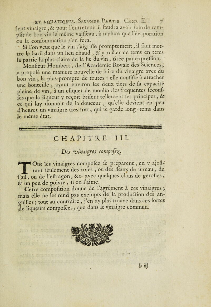 lent vinaigre ; & pour l’entretenir il faudra avoir foin de rem¬ plir de bon vin le même vaiflêau, à mefurc que l’évaporation ou la confommation s’en fera. - Si l’on veut que le vin s’aigriflê promptement, il faut met¬ tre le baril dans un lieu chaud , U y mêler de terns en tems la partie la plus claire de la lie du vin , tiree par expreflion. Monlieur Hombert, de l’Academie Royale des Sciences, a propofé une manière nouvelle de faire du vinaigre avec du bon vin, la plus prompte de toutes ■ elle conhltc a attacher une bouteille 5 ayant environ les deux tiers de fa capacité pleine de vin, à un cliquet de moulin : les irequentes fecouf- fes que la liqueur y reçoit brifent tellement fes principes , & ce qui luy donnoit de la douceur , quelle devient en peu 4’heures un vinaigre très-fort, qui fc garde long - tems dans le même état. CHAPITRE III. Des 'vinaigres compofe^. TOus les vinaigres compofez fe préparent, en y ajou¬ tant feulement des rofes , ou des fleurs de fureau , de l’ail, ou de l’eftragon, &c. avec quelques clous de gerofles , &; un peu de poivre , li on 1 aime,. Cetce compofition donne de l’agrément à ces vinaigres ; mais elle ne les rend pas exempts de la production des an¬ guilles ; tout au contraire, j’en ay plus trouvé dans ces fortes le liqueurs compofées, que dans le vinaigre commun. \