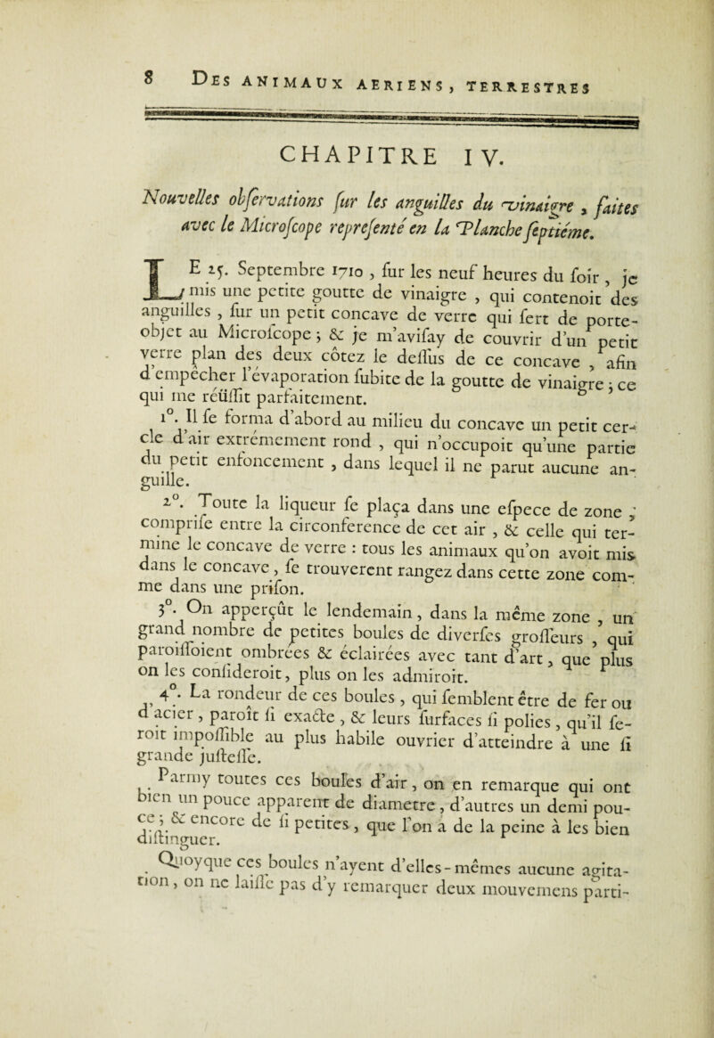 X AERIENS , TERRESTRES CHAPITRE IV. Nouvelles olfe, valions fuv les anguilles du rvmaigre , faites avec le Microfcope reprejenté en la ^Planche feptiéme. E 15. Septembre 1710 , fur les neuf heures du foir , je _ mis une petite goutte de vinaigre , qui contenoit des anguilles , fur un petit concave de verre qui fert de porte- objet au Microfcope ; & je m’avifay de couvrir d’un petit verre plan des deux cotez le delî'us de ce concave /afin d ernpecher l’évaporation fubitc de la goutte de vinaigre ; ce qui me reülïit parfaitement. 1 //e forma d abord au milieu du concave un petit ccr- ce dair extrêmement rond , qui n’occupoit qu’une partie du petit enfoncement , dans lequel il ne parut aucune an¬ guille. i°. Toute la liqueur fe plaça dans une efpece de zone ' comprife entre la circonférence de cet air , & celle qui ter¬ mine le concave de verre : tous les animaux qu’on avoir mis dans le concave, fe trouvèrent rangez dans cette zone com- me dans une prifon. 3°. On apperçût le lendemain, dans la même zone , un grand nombre de petites boules de diverfes grofieurs , qui paroilloient ombrées & éclairées avec tant d’art, que plus on les conhderoit, plus on les adiniroit. 4 . La rondeur de ces boules, qui femblent être de fer ou d acier , paroît h exa&e , & leurs furfaces ii polies, qu’il fe- roit ^^poffible au plus habile ouvrier d’atteindre à une li grande jultelîe. Parniy toutes ccs boules d air, on en remarque qui ont -\un Pouce apparent de diamètre , d’autres un demi pou- j vv  encorc c^c fi petites, que Ton a de la peine à les bien diltinguer. . ^clllL ccs houles n ayent d’elles-mêmes aucune ao-ita- r,on > on nc laillc pas d’y remarquer deux mouvemens parti-
