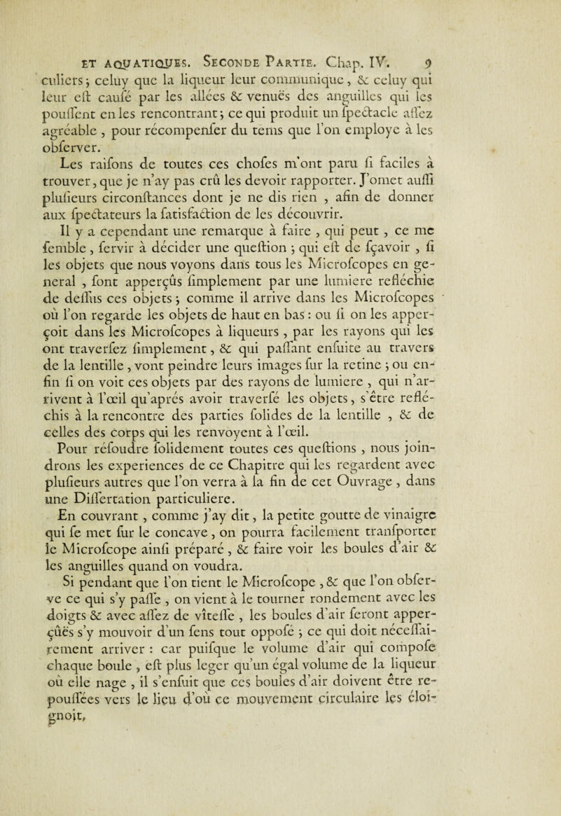 culicrs ; celuy que la liqueur leur communique, 6c celuy qui leur efi: caufé par les allées 6c venues des anguilles qui les pouffent en les rencontrant j ce qui produit un fpe&acle affez agréable , pour récompenfer du terns que l’on employé à les obferver. Les raifons de toutes ces chofes m’ont paru fi. faciles à trouver, que je n’ay pas crû les devoir rapporter. J’omet aufil plufieurs circonftances dont je ne dis rien , afin de donner aux fpedateurs la fatisfa&ion de les découvrir. 11 y a cependant une remarque à faire , qui peut , ce me fenible , fervir à décider une queftion j qui efi de fçavoir , fi les objets que nous voyons dans tous les Microfcopes en ge¬ neral , font apperçûs Amplement par une lumière refléchie de deffus ces objets, comme il arrive dans les Microfcopes où Ton regarde les objets de haut en bas : ou fi on les apper- çoit dans les Microfcopes à liqueurs , par les rayons qui les ont traverfez Amplement, 6c qui paffant enfuite au travers de la lentille , vont peindre leurs images fur la retine ; ou en¬ fin fi on voit ces objets par des rayons de lumière , qui n’ar¬ rivent à l’œil qu’aprés avoir traverfé les objets, s’être réflé¬ chis à la rencontre des parties folides de la lentille , 6c de celles des corps qui les renvoyent à l’œil. Pour réfoudre folidement toutes ces queftions , nous join¬ drons les expériences de ce Chapitre qui les regardent avec plufieurs autres que l’on verra à la fin de cet Ouvrage , dans une Differtation particulière. En couvrant, comme j’ay dit, la petite goutte de vinaigre qui fe met fur le concave, on pourra facilement tranfporter le Microfcope ainfi préparé , 6c faire voir les boules d’air 6c les anguilles quand on voudra. Si pendant que l’on tient le Microfcope , 6c que l’on obfer- ve ce qui s’y pafle , on vient à le tourner rondement avec les doigts 6c avec allez de vîtefl'e , les boules d’air feront apper- çûës s’y mouvoir d’un fens tout oppofé } ce qui doit néceffai- renient arriver : car puifque le volume d’air qui compofe chaque boule , eft plus leger qu’un égal volume de la liqueur où elle nage , il s’enfuit que ces boules d’air doivent etre ré¬ ponde es vers le lieu d’où ce mouvement circulaire les éloî- gnoit,