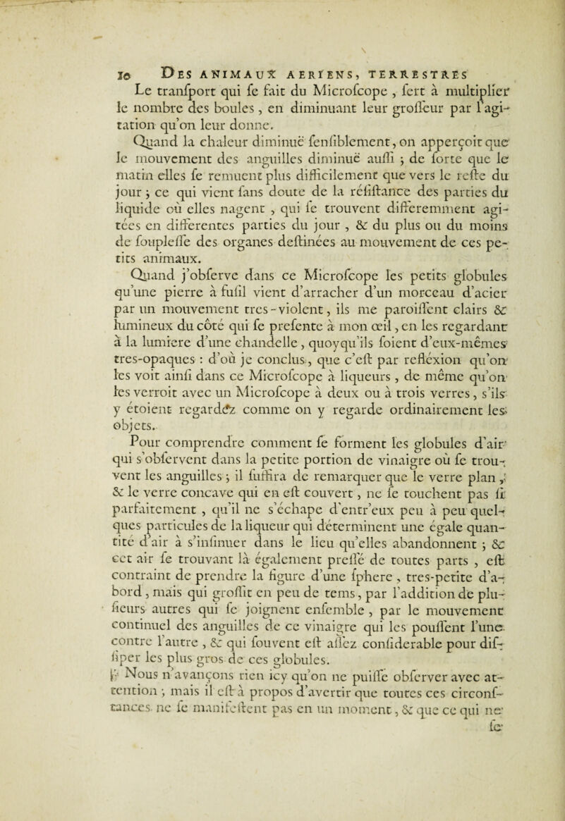 Le tranfport qui fe fait du Microfcope , iert à multiplier le nombre des boules, en diminuant leur grofïeur par l’agi-^ ration qu’on leur donne. Quand la chaleur diminue fenfiblement, on apperçoitque le mouvement des anguilles diminue auilî ÿ de forte que le matin elles fe remuent plus difficilement que vers le relie du jour } ce qui vient fans doute de la réliilance des parties du liquide où elles nagent , qui le trouvent différemment agi¬ tées en differentes parties du jour , Sc du plus ou du moins de foupleffe des organes deftinées au mouvement de ces pe¬ tits animaux. Quand j’obferve dans ce Microfcope les petits globules qu’une pierre à fulil vient d’arracher d’un morceau d’acier par un mouvement très - violent, iis me parodient clairs Sc lumineux du côté qui fe prefente à mon œil, en les regardant à la lumière d’une chandelle , quoyqu’ils foient d’eux-mêmes' tres-opaques : d’où je conclus, que c’eft par refléxion qu’on- les voit ainfi dans ce Microfcope à liqueurs, de même qu’on les verroit avec un Microfcope à deux ou à trois verres, s’ils y étoient regardez comme on y regarde ordinairement les* objets. Pour comprendre comment fe forment les globules d’air qui s’obfervent dans la petite portion de vinaigre où fe trou¬ vent les anguilles j il fuffira de remarquer que le verre plan & le verre concave qui en eft couvert, ne fe touchent pas II parfaitement , qu’il 11e s’échape d’entr’eux peu à peu quel^ ques particules de la liqueur qui déterminent une égale quan¬ tité d’air à s’infmuer dans le lieu quelles abandonnent ; Sc cet air le trouvant là également preffé de toutes parts , eft contraint de prendre la figure d’une fphere , tres-petite d’a¬ bord 5 mais qui groffit en peu de tems , par l’addition de plu- fieurs autres qui fe joignent enfemble , par le mouvement continuel des anguilles de ce vinaigre qui les pouffent l’une contre 1 autre , Sc qui fouvent eft allez conliderable pour dif- ùper les plus gros de ces globules. [•' Nous n avançons rien icy qu'on 11c puiffe obferver avec at¬ tention j mais il eft à propos d’avertir que toutes ces circonf- tances, ne le mani le lient pas en un moment, Sc que ce qui no¬ ie*