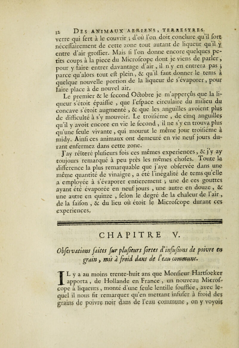 verre qui fert à le couvrir > d’où Ion doit conclure quil fort néceflairenient de cette zone tout autant de liqueur qu il y entre d’air groffier. IVlais li 1 on donne encore quelques pe¬ tits coups à la piece du Microfcope dont je viens de parler y pour y taire entrer davantage d air , il n y en entrera pas > parce qu’alors tout cft plein, 6c qu il taut donner le tenis a quelque nouvelle portion de la liqueur de s’évaporer, pour faire place à de nouvel air, . » A ■ Le premier 6c le fécond O&obre je m apperçus que la li¬ queur s’étoit epaiilie ? que 1 efpacc circulaire ciu milieu du concave s'étoit augmenté , 6c que les anguilles avoient plus de difficulté à s y mouvoir. Le troifiéme 5 de cinq anguilles qu’il y avoir encore en vie le fécond , il ne s y en trouva plus qu’une feule vivante , qui mourut le même jour troifiéme à midy. Àinfi ces animaux ont demeuré en vie neul jours du¬ rant enfermez dans cette zone. J’ay réitéré pluffeurs fois ces mêmes expériences, 6c j y ay toujours remarqué à peu près les memes chofes. Toute la différence la plus remarquable que j’aye obfervée dans une même quantité de vinaigre , a été 1 inégalité de tems qu elle a employée à s’évaporer entièrement j une de ces gouttes ayant été évaporée en neuf jours , une autre en douze 5 6c une autre en quinze , félon le degré de la chaleur de 1 air 5 de la faifon > 6c du lieu où étoit le Microfcope durant ces expériences. CHAPITRE V. Obfèï valions faites fur plufeurs fortes d’infufîons de poivre en grain y mù a froid dans de l eau commune. * i • IL y a au moins trente-huit ans que Monfleur Hartioeker apporta , de Hollande en France , un nouveau Mierof- çope a liqueurs , monté d’une feule lentille foufflée, avec le¬ quel il nous fit remarquer qu’en mettant infufer à froid des grains de poivre noir dans de feau commune ? on y voyoic