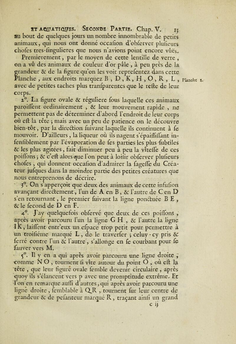 au bout de quelques jours un nombre innombrable de petits animaux, qui nous ont donné occafion d’obferver plufieurs chofes tres-fingulieres que nous n’avions point encore vues. Premièrement, par le moyen de cette lentille de verre , on a vu des animaux de couleur d’or pâle , à peu près de la fraudeur 3c de la figure qu’on les voit reprefentez dans cette ianche , aux endroits marquez B, D , K, H > O , R , L, avec de petites taches plus tranfparentes que le refte de leur corps. 2°. La figure ovale 3c régulière fous laquelle ces animaux paroiflent ordinairement , 3c leur mouvement rapide , ne permettent pas de déterminer d’abord l’endroit de leur corps où eft la tête } mais avec un peu de patience on le découvre bien-tôt, par la direftion fuivant laquelle ils continuent à fe mouvoir. D’ailleurs, la liqueur où ils nagent s’épaiffifiant in- fenfiblement par l’évaporation de fes parties les plus fubtiles 3c les plus agitées, fait diminuer peu à peu la vîtefife de ces poifions> 3C c’eft alors que l'on peut à loifir obferver plufieurs chofes , qui donnent occafion d’admirer la fageflè du Créa¬ teur jufqucs dans la moindre partie des petites créatures que nous entreprenons de décrire. 3°. On s’apperçoit que deux des animaux de cette infufion avançant directement, l’un de A en B, 3c l’autre de C en D s’en retournant, le premier fuivant la ligne ponétuée B E , 3c le fécond de D en F. 4°. J’ay quelquefois obfervé que deux de ces poifibns après avoir parcouru l’un la ligne GH , & l’autre la ligne ÎK, laiflent entr’eux un efpace trop petit pour permettre à un troifiéme marqué L, de le traverfer *, celuy - cy pris 3c ferré contre l’un SC l’autre, s’allonge en fe courbant pour fe 5°. Il y en a qui après avoir parcouru une ligne droite , comme N O , tournent fi vîte autour du point O , où eft la tête , que leur figuré ovale fcmble devenir circulaire , après quoy ils s’élancent vers p avec une promptitude extrême. Et 1 on en remarque aufiî d’autres, qui après avoir parcouru Une ligne droite, femblable à QJR , tournent fur leur centre de grandeur 3c de pefanteur marqué R, traçant ainfi un grand c i) Planche î.‘