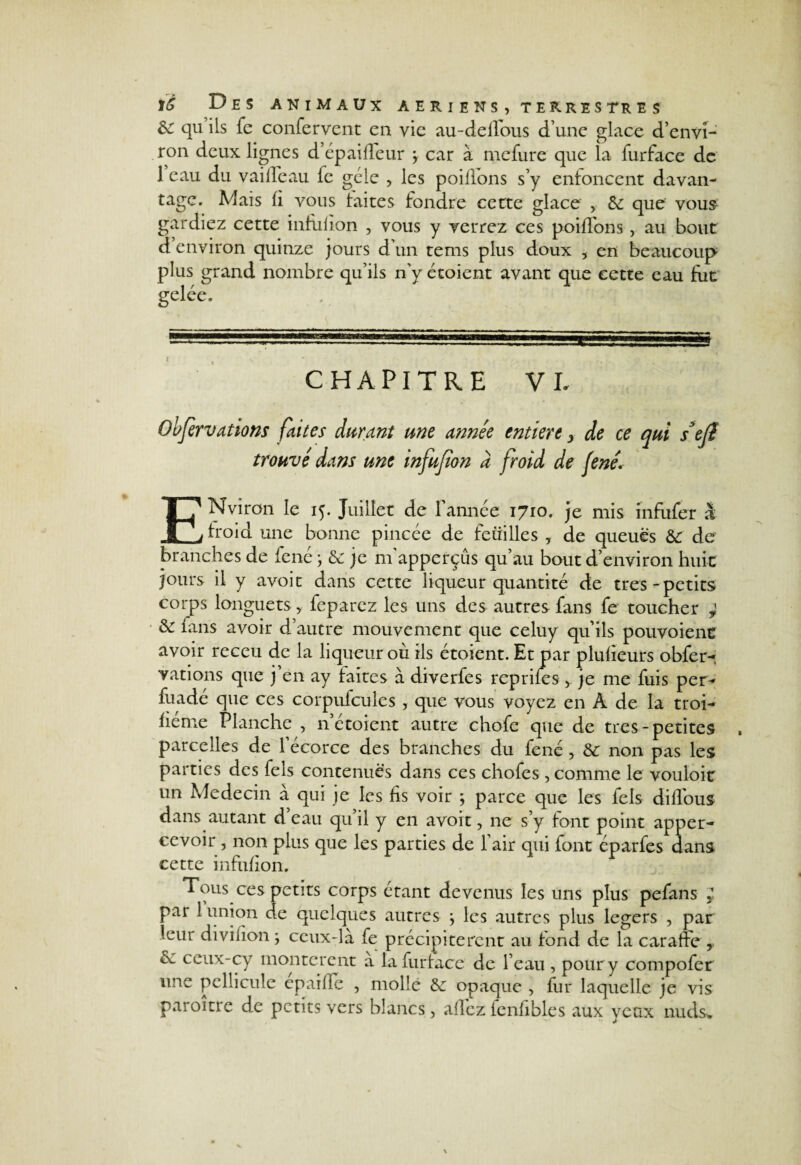 &: qu ils fe confervcnt en vie au-deffous d’une glace d’envi¬ ron deux lignes d’épaiffeur y car à mefure que la furface de 1 eau du vaifleau fe gèle , les poillons s’y enfoncent davan¬ tage. Mais fi vous laites fondre cette glace , &: que vous gardiez cette infufion , vous y verrez ces poiffons, au bout d environ quinze jours d’un tems plus doux 5 en beaucoup plus grand nombre qu’ils n’y étoient avant que cette eau fut gelée. CHAPITRE VI. Obfervations faites durant me année entiert, de ce qui stfi trouvé dans une infufion à froid de fené. ENviron le 15. Juillet de l’année 1710. je mis înfufer à froid une bonne pincée de feuilles , de queues &: de branches de fené ; & je m’apperçûs qu’au bout d’environ huit jours il y avoit dans cette liqueur quantité de très-petits corps longuets > feparez les uns des autres fans fe toucher ; & finis avoir d’autre mouvement que celuy qu’ils pouvoienr avoir receu de la liqueur où ils étoient. Et par plufieurs obfer¬ vations que j’en ay faites à diverfes reprifes je me fuis per- fuadé que ces corpufcules , que vous voyez en A de la troi- fiéme Planche , n étoient autre chofe que de très-petites parcelles de l’écorce des branches du fené , & non pas les parties des fels contenues dans ces chofes, comme le vouloir un Médecin à qui je les fis voir ; parce que les fels diflous dans autant d’eau qu’il y en avoit, ne s’y font point apper- cevoir , non plus que les parties de l’air qui font éparfes dans cette infufion. Tous ces petits corps étant devenus les uns plus pefans J par 1 union de quelques autres \ les autres plus légers , par leui divifion j ceux-là fe précipitèrent au fond de la caraffe , èc ceux-cy montèrent a la furface de l’eau , pour y compofer une pellicule epaifïc , molle &: opaque , fur laquelle je vis paroitre de petits vers blancs, allez fenfibles aux yeux nuds.
