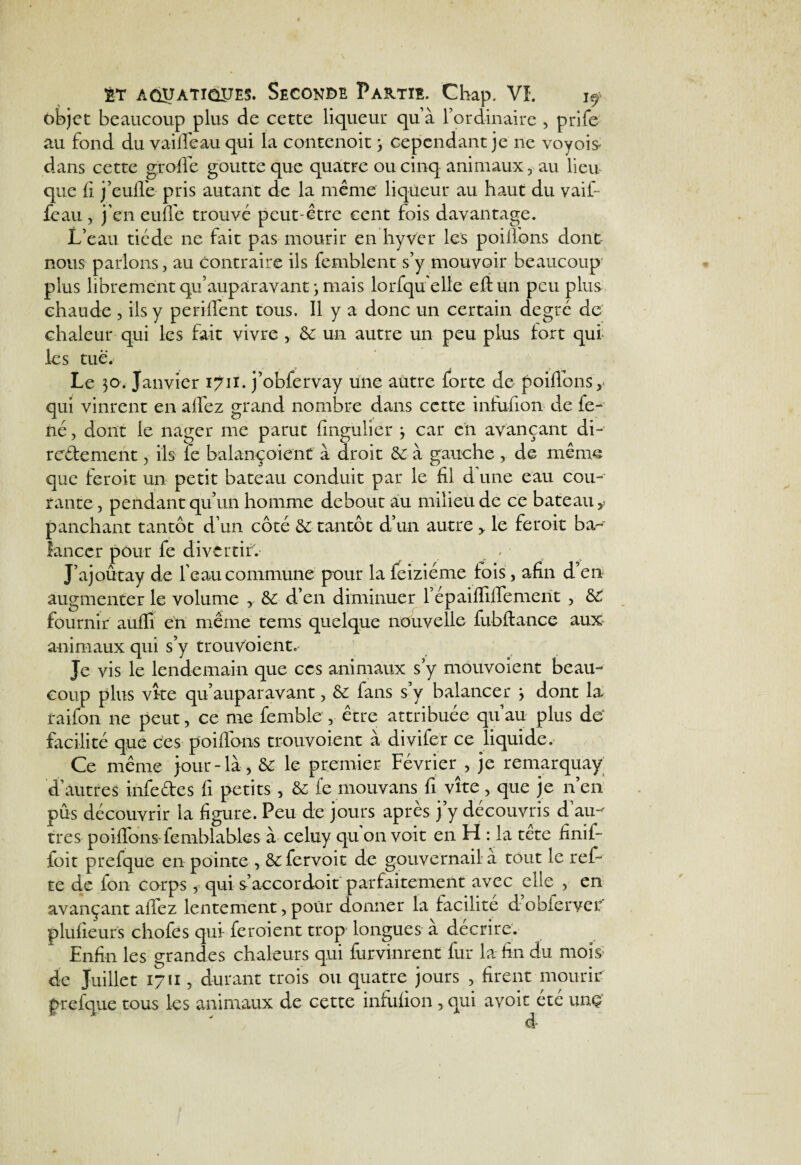 objet beaucoup plus de cette liqueur qu’à l’ordinaire , prife au fond du vaille au qui la contenoit 3 cependant je ne voyois* dans cette grofife goutte que quatre ou cinq animaux, au lieu que fi j’euffe pris autant de la même liqueur au haut du vaif feau , j’en euffe trouvé peut-être cent fois davantage. L’eau tiède ne fait pas mourir en hyver les poilfons donc nous parlons, au contraire ils femblent s’y mouvoir beaucoup' plus librement qu’aupàravant 3 mais lorfqu'elle eftun peu plus chaude , ils y periffent tous. Il y a donc un certain degré de chaleur qui les fait vivre , 6c un autre un peu plus fort qui les tue. Le 30. Janvier 1711. j’obfervay une autre forte de poiübnsy qui vinrent en alfez grand nombre dans cette infufion de fe- né, dont le nager me parut fingulier 3 car en avançant di¬ rectement , ils fe balançoient à droit 6c à gauche , de même que feroit un petit bateau conduit par le fil d une eau cou¬ rante , pendant qu’un homme debout au milieu de ce bateau y panchant tantôt d’un côté Ce tantôt d’un autre > le feroit ba¬ lancer pour fe divertir. . J’ajoûtay de l'eau commune pour la feiziéme lois, afin d’en augmenter le volume 6c d’en diminuer l’épaiffiffemerït , 6C fournir auflî en même tems quelque nouvelle fubftance aux animaux qui s’y trouvoient. Je vis le lendemain que ces animaux s’y mouvoient beau¬ coup plus vke qu’auparavant, 6c fans s’y balancer 3 dont la raifon ne peut, ce me femble , être attribuée qu’au plus de‘ facilité que ces poiffons trouvoient à divifer ce liquide. Ce même jour-là, 6c le premier Février , je remarquay d’autres infedes fi petits, &: fe mouvans fi vite, que je n’en pus découvrir la figure. Peu de jours après j’y découvris d’au¬ tres poiflhns femblables à celuy qu on voit en H : la tete finif- foit prefque en pointe , 8c fervoit de gouvernail a tout le ref- te de ion corps , qui s’accordoit parfaitement avec elle , en avançant allez lentement, pour donner la facilité d’obierver plulieurs chofes qui feroient trop longues à décrire. Enfin les grandes chaleurs qui furvinrent fur la fin du mois de Juillet 1711, durant trois ou quatre jours , firent mourir prefque tous les animaux de cette infufion , qui avoir été unç d