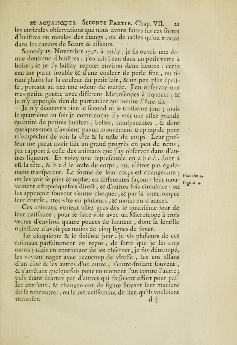 les curieufes obfervations que nous avons faites fur ces fortes d'huiftres ou moules des étangs , ou de celles qu’on trouve dans les canaux de Seaux 6c ailleurs, Samedy 15. Novembre 3710, à midy, je fis ouvrir une de¬ mie douzaine d’huiftres , j’en mis l’eau dans un petit verre à boire , 6c je l’y laiflay repofer environ deux heures : cette eau me parut trouble 6c d’une couleur de perle fine , ou ti¬ rant plutôt fur la couleur du petit lait, 6c un peu plus épaif- fe, portant au nez une odeur de marée. J’en obiervay une tres-petite goutte avec differens Microfcopes à liqueurs , 6C je 11’y apperçûs rien de particulier qui mérité d’être dit. Je n’y découvris rien le fécond ni le troifiéme jour j mais le quatrième au foir je commcnçay d’y voir une allez grande quantité de petites huiftres , belles, tranfparentes , 6c dont quelques-unes n’avoient pas un mouvement trop rapide pour m’empêcher de voir la tête 6c le refte du corps. Leur grof- feur me parut avoir fait un grand progrès en peu de te ms , par rapport à celle des animaux que j’ay obfervez dans d’au¬ tres liqueurs. En voicy une reprefentée en a b c d , dont a eft la tête, 6c b c d le refte du corps, qui netoit pas égale¬ ment tranfparent. La forme de leur corps eft changeante , on les voit fe plier 6c replier en differentes façons : leur mou¬ vement eft quelquefois dired, 6C d’autres fois circulaire : 011 les apperçoit fouvent s’entre-choquer, 6c par-là interrompre leur courte , tres-vîte en plufieurs, 6C moins en d’autres. Ces animaux étoient affez gros dés le quatrième jour de leur riaiffanoe , pour fe faire voir avec un Microfcope à trois verres d’environ quatre pouces de hauteur, dont la lentille objedive n’avoit pas moins de cinq lignes de foyer. Le cinquième 6c le fixiéme jour , je vis plufieurs de ce$ animaux parfaitement en repos , de forte que je les crus morts * mais en continuant de les obferver, je fus détrompé, les voyant nager avec beaucoup de vîtelfe , les uns allans d’un côté 6c les autres d’un autre , s’entre-frolant fouvent , 6c s’arrêtant quelquefois pour un moment l’un contre l’autre 5 puis étant écartez par d’autres qui faifoient effort pour paf- fer entr’eux, 6c changeoient de figure fuivant leur maniéré de fe rencontrer, ou le retreciffement du lieu qu’ils vouloient traverfer. d ij Planche 4, Figure 4.