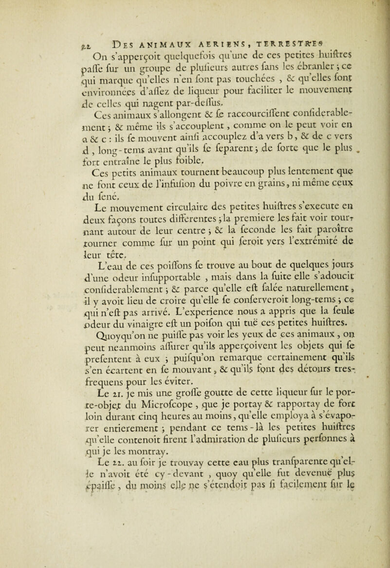 On s’apperçoit quelquefois quunc de ces petites huiftres parte fur un groupe de plulieurs autres fans les ébranler , ce qui marque qu’ elles n en font pas touchées , 6e qu’elles font environnées d’aflez de liqueur pour faciliter le mouvement de celles qui nagent par-dellus. Ces animaux s’allongent 6e fe raccourciftent conliderablc- mentj & même ils s’accouplent, comme on le peut voir en a 6e c : ils fc mouvent ainli accouplez d’a vers b, 6e de c vers d , long-teins avant qu’ils fe feparent j de forte que le plus . fort entraîne le plus loible. Ces petits animaux tournent beaucoup plus lentement que ne font ceux de l’infulion du poivre en grains , ni même ceux du fené. Le mouvement circulaire des petites huiftres s’exécute en deux façons toutes differentes fia première les fait voir tourr nant autour de leur centre j 6r la fécondé les^ fait paroître tourner comme fur un point qui feroit vers l’extrémité de leur tête. L’eau de ces poiffons fe trouve au bout de quelques jours d'une odeur infupportable , mais dans la fuite elle s adoucit confiderablement j 6z parce quelle eft falée naturellement, il y avoir lieu de croire quelle fe conferveroit long-tems j ce qui n’eft pas arrivé. L’experience nous a appris que la feule odeur du vinaigre eft un poifon qui tue ces petites huiftres. Qiioyqu’on ne puifte pas voir les yeux de ces animaux , on peut neanmoins affurer qu’ils apperçoivent les objets qui fe prefentent à eux ; puifqu’on remarque certainement qu’ils s’en écartent en fe mouvant, & qu’ils fpnt des détours très- frequens pour les éviter. Le u. je mis une grofle goutte de cette liqueur fur le por- te-obje.t du Microfcope , que je portay & rapportay de fort loin durant cinq heures au moins, quelle employa à s’évapo¬ rer entièrement j pendant ce tems-là les petites huiftres qu’elle contenoit firent l’admiration de plulieurs pçrfonnes à qui je les montray. Le 2i. au foir je trouyay cette eau plus tranfparente qu el¬ le n’avoit été cy - devant , quoy quelle fut devenue plus épaillc , du moins elle ne s’étendoit pas fi facilement fur le
