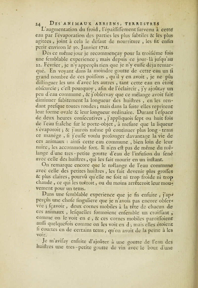 L’augmentation du froid, fépaifTifTement fur venu à cette' eau par l’évaporation des parties les plus fubtiles 8c les plus agitées , joint à cela le defaut de nourriture , les fit enfin périr environ lé $o. Janvier 1711. Dés ce même jour je recommençay pour la troifiéme fois une fcmblable expérience } mais depuis ce jour-là jufqu’au 22. Février , je n’y apperçûs rien que je n’y eufle déjà remar¬ qué. En voyant dans la moindre goutte de cette eau un fi grand nombre de ces poilfons , qu il y en avoit , je ne pus diftinguer les uns d’avec les autres , tant cette eau en étoit obfcurcie ; c’eft pourquoy , afin de l’éclaircir , j’y ajoûtay un peu d’eau commune , 8c j’obfervay que ce mélange avoit fait diminuer fubitement la longueur des huiftres , en les ren¬ dant prelque toutes rondesj mais dans la fuite elles reprirent leur forme ovale 5e leur longueur ordinaire. Durant l’efpace de deux heures confecutives , j’appliquois fept ou huit fois de l’eau fraîche fur le porte-objet, à mefure que la liqueur s’évaporoit j 5e j’aurois même pû continuer plus long-tems ce manège , fi j’eulfe voulu prolonger davantage la vie de ces animaux : ainfi cette eau commune , bien loin de leur nuire, les accommode tort. Il n’en eft pas de même du mé¬ lange dune très-petite goutte d’eau de l’infufion du fene avec celle des hui lire s , qui les fait mourir en un inftant. On remarque encore que le mélange de l’eau commune avec celle des petites huiftres > les fait devenir pins groftès 5c plus claires, pourvû qu’elle ne foit ni trop froide ni trop chaude , ce qui les tuëroic, ou du moins arrêteroit leur mou¬ vement pour un teins. Dans une feinblable expérience que je fis enfuite , j’ap-* perçus une chofe finguliere que je n’avois pas encore obfcr- vce ; fçavoir , deux cornes mobiles à la tête de chacun de ces animaux , lesquelles formoienc enfemble un croiflànt , comme 011 le voit en e , 5c ces cornes mobiles paroilToient ama quelquefois comme on les voit en d; mais elles étoient ii courtes en de certains teins, qu’on avoit de la peine à les voir. Je m aviiay enfuite d’ajouter à une goutte de l’eau des huiftres une très-petite goutte de vin avec le bout d’une