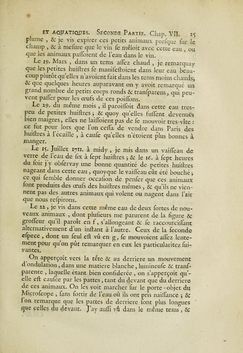 plume , & je vis expirer ces petits animaux prefque fur le champ , 8c à mefure que le vin fe mcloit avec cette eau 5 ou que les animaux paffoient de l’eau dans le vin. Le 19. Mars , dans un tems aftez chaud , je remarquay que les petites huiftres fc manifeftoient dans leur eau beau¬ coup plutôt qu elles navoient fait dans les tems moins chauds; & que quelques heures auparavant on y avoit remarqué un grand nombre de petits corps ronds & tranfparens, qui peu¬ vent palier pour les œufs de ces poiflons. Le 29. du meme mois , il paroiffoit dans cette eau très- peu de petites huiftres} 8c quoy qu elles fullent devenues bien maigres 9 elles ne laiftoient pas de le mouvoir tres-vîte 1 ce fut pour lors que l’on cefla de vendre dans Paris des huiftres à iécaillé , à caufe quelles netoient plus bonnes à jnanger. Le 15. Juillet 1711. à midy , je mis dans un vaifteau de verre de leau de ftx à fept huiftres ; 8c le 16. à fept heures du foir j y obfervay une bonne quantité de petites huiftres nageant dans cette eau , quoyque le vaifteau eût été bouché j qui femole donner occalion de penfer que ces animaux iont produits des œufs des huiftres mêmes > 8c qu’ils ne vien¬ nent pas des autres animaux qui volent ou nagent dans fait que nous refpirons. Le 22, jç vis dans cette même eau de deux fortes de nou¬ veaux animaux , dont plulieurs me parurent de la figure 8c grofleur qu il paroit en f, s’allongeant 8c fe raccourcilfant alternativement d un inftant à l’autre. Ceux de la fécondé efpece ? dont un feul eft vu en g, fe mouvoient aftez lente¬ ment pour qu on pût remarquer en eux les particularitez fui- vantes. • 5 On apperçoit vers la tête 8c au derrière un mouvement d ondulation, dans une matière blanche, lumineufe 8c tranf- parente , laquelle étant bien confiderée , on s’apperçoit qu’- elle eft caufee par les pattes , tant du devant que du derrière de ces animaux. On les voit marcher fur le porte - objet du Microfcope , fans fortir de l’eau où ils ont pris naiftance > 8c l on remarque que les pattes de derrière iont plus longues ^ue celles du 4cv&np. J’ay aufîi vô dans le même tems 3 dç