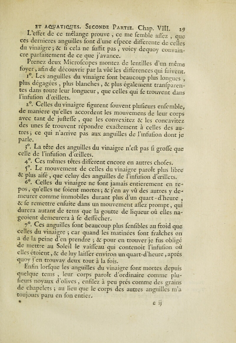 L’effet de ce mélange prouve , ce me femblc allez , que ces dernières anguilles font d une efpece differente de celles du vinaigre ; 8c II cela ne fuffit pas, voicy dequoy convain¬ cre parfaitement de ce que j’avance. Prenez deux Microfcopes montez de lentilles d’un même foyer, afin de découvrir par la vue les différences qui fuivent, i°. Les anguilles du vinaigre font beaucoup plus longues plus dégagées , plus blanches, 8e plus également tranfparen- tes dans toute leur longueur, que celles qui fe trouvent dans i’infufion d’œillets. z . Celles du vinaigre figurent fouvent plufieurs enfemblc* de manie le qu elles accordent les mouvemens de leur corps avec tant de juffccfie , que les convexitez 8c les concavitez des unes fe trouvent répondre exadement à celles des au¬ tres ; ce qui n’arrive pas aux anguilles de l’infufîon dont je parle. y . La tete des anguilles du vinaigre n’eft pas fi groffe que celle de l’infufion d’œillets. 4°. Ces mêmes têtes different encore en autres chofes, 5°. Le mouvement de celles du vinaigre paroît plus libre & plus aifé , que celuy des anguilles de l’infufion d’œillets. 6 . Celles du vinaigre ne font jamais entièrement en re¬ pos , qu elles ne foient mortes ; 8c j’en ay vû des autres y de-4 nieuier comme immobiles durant plus d’un quart-d’heure , & le remettre enfuite dans un mouvement alfez prompt, qui durera autant de terns que la goutte de liqueur où elles na° geoient demeurera à fe défié cher. 7 . Ces anguilles font beaucoup plus fenfibles au ftoid que celles du vinaigre ; car quand les matinées font fraîches on a de >a peine d en prendre *, 8c pour en trouver je fus obligé de mettre au Soleil le vaiffeau qui contenoit l’infufion où elles etoient, 8c de luy laifier environ un quart-d’heure, après quoy j’en trouvay deux tout à la fois. Enfin lorfque les anguilles du vinaigre font mortes depuis quelque tems , leur corps parole d’ordinaire comme plu- lieurs noyaux d olives, enfilez à peu prés comme des grains de chapelets ; au lieu que le corps des autres anguilles m’a toujours paru en fon entier, • c ij