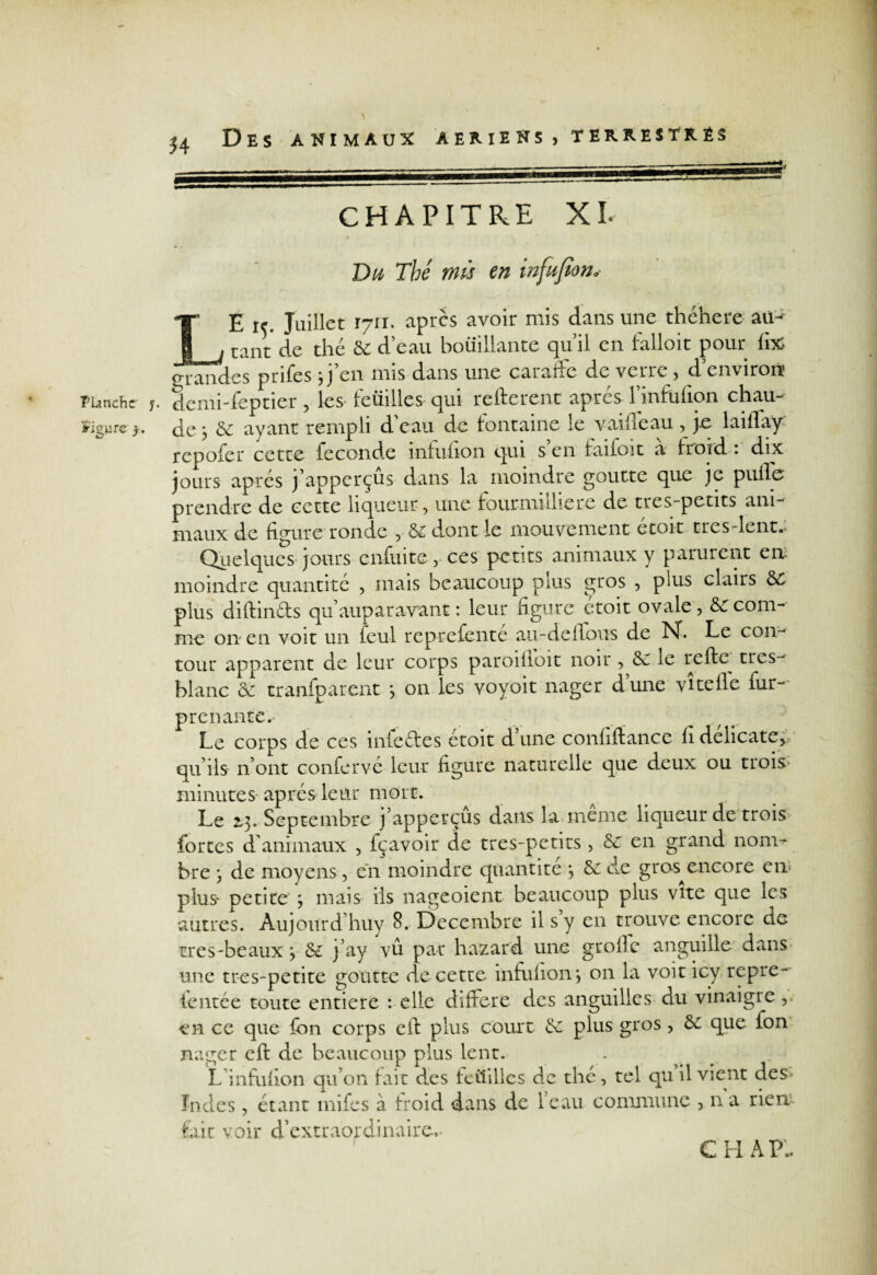 Figure y J4 Des animaux aeriens , terrestres m CHAPITRE XL Du Thé mis en infufion. LE 15. Juillet 1711. apres avoir mis dans une théhere au-' tant de thé Se d’eau bouillante qu’il en falloit pour û% o-r and es prifes jj en mis dans une cuiaffc du veire , d environ de ■ <5e ayant rempli d’eau de fontaine le vaille au, je laiflaÿ repofer cette fécondé infufion qui s en failoit a froid : dix jours apres j’apperçus dans la moindre goutte que je pulle prendre de cette liqueur, une fourmilliere de tres-petits ani¬ maux de figure ronde , S£ dont le mouvement etoit tresdent.. Quelques jours enfuite, ces petits animaux y parurent en moindre quantité , mais beaucoup plus gros , plus clairs S£ plus diftin&s qu’auparavant : leur figure étoit ovale , Se com¬ me on en voit un feul reprefenté au-delïous de N. Le con¬ tour apparent de leur corps paroilioit noir , Se le refte très- blanc Se tranfparent j on les voyoit nager dune vitelle fur- prenante.- v Le corps de ces iniedes étoit d une confiftance li délicate, qu’ils n’ont confervé leur figure naturelle que deux ou trois* minutes après leur mort. Le 2,3. Septembre j’apperçus dans la meme liqueur de trois fortes d'animaux , fçavoir de tres-petits, Se en grand nom¬ bre y de moyens, en moindre quantité *, Se de gros^encore en plus* petite ; mais ils nageoient beaucoup plus vite que les autres. Aujourd’huy 8. Décembre il s y en trouve encore de très-beaux 3 Se j’ay vû par hazard une grofie anguille dans une tres-petite goutte de cette infufion 3 on la voit icy repre- tentée toute entière : elle différé des anguilles au vinaigre ,. en ce que fon corps eft plus court Se plus gros , Se que fon nager eft de beaucoup plus lent. . L’infufion qu’on fait des fcüillcs de thé, tel quil vient des* Indes, étant mifes à froid dans de leau commune ? n a rien fait voir d’extraordinaire.. C H A P,