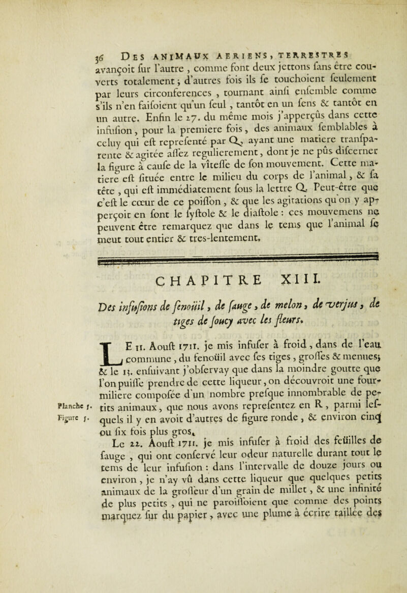 Planche j Figure ;. 36 Des animaux aeriens>terrestres avançoit fur l’autre , comme font deux jettons fans être cou¬ verts' totalement ; d’autres fois ils fe touchoient feulement par leurs circonférences , tournant ainli çnfemble comme s ils n’en faifoient quun feul , tantôt en un fens 6c tantôt en un autre. Enfin le 2.7. du même mois j’apperçûs dans cette infufion, pour la première fois , des animaux fcmblables a celuy qui eft reprefenté par ayant une matière tranfpa- tente 6c agitée allez régulièrement , dont je ne pusdifccrner la figure à caufe de la vîteffe de fon mouvement. Cette ma¬ tière eft lituée entre le milieu du corps de 1 animal, 6c fa tête , qui eft immédiatement fous la lettre Q. Peut-être que c’eft le cœur de ce poiflon , 6e que les agitations qu on y ap- perçoic en font le lyftole Se le diaftole : ces mouvemens ne peuvent être remarquez que dans le tems que 1 animal fe meut tout entier 6e ttes-lentement, CHAPITRE XIII. Des infnfïons de fcnoinl, de fange y de melon, de -~utrjas 3 de tiges de Joncy avec les fleurs* LE iï. Aouft 171Î. je mis infufer à froid, dans de leati commune , du fenouil avec fes tiges , groftes 6e menues* Se le 1?. enfuivant j’obfervay que dans la moindre goutte que lonpuifte prendre de cette liqueur, on decouvroit une four¬ milière cotnpofée d un nombre prefque innombrable de pe- * tits animaux, que nous avons reprefentez en R , parmi les¬ quels il y en avoit d’autres de figure ronde , 6c environ cin<J ou fix fois plus gros* Le 21. Aouft 1711. je mis infufer à froid des feiiilles de fauge , qui ont conferve leur odeur naturelle durant tout le tems de leur infufion: dans 1 intervalle de douze jours ou environ , je n’ay vu dans cette liqueur que quelques petits animaux de la grofteur d’un grain de millet, 6c une infinité de plus petits , qui ne paroiftoient que comme des points marquez fur du papier > avec une plume a écrire taillce des