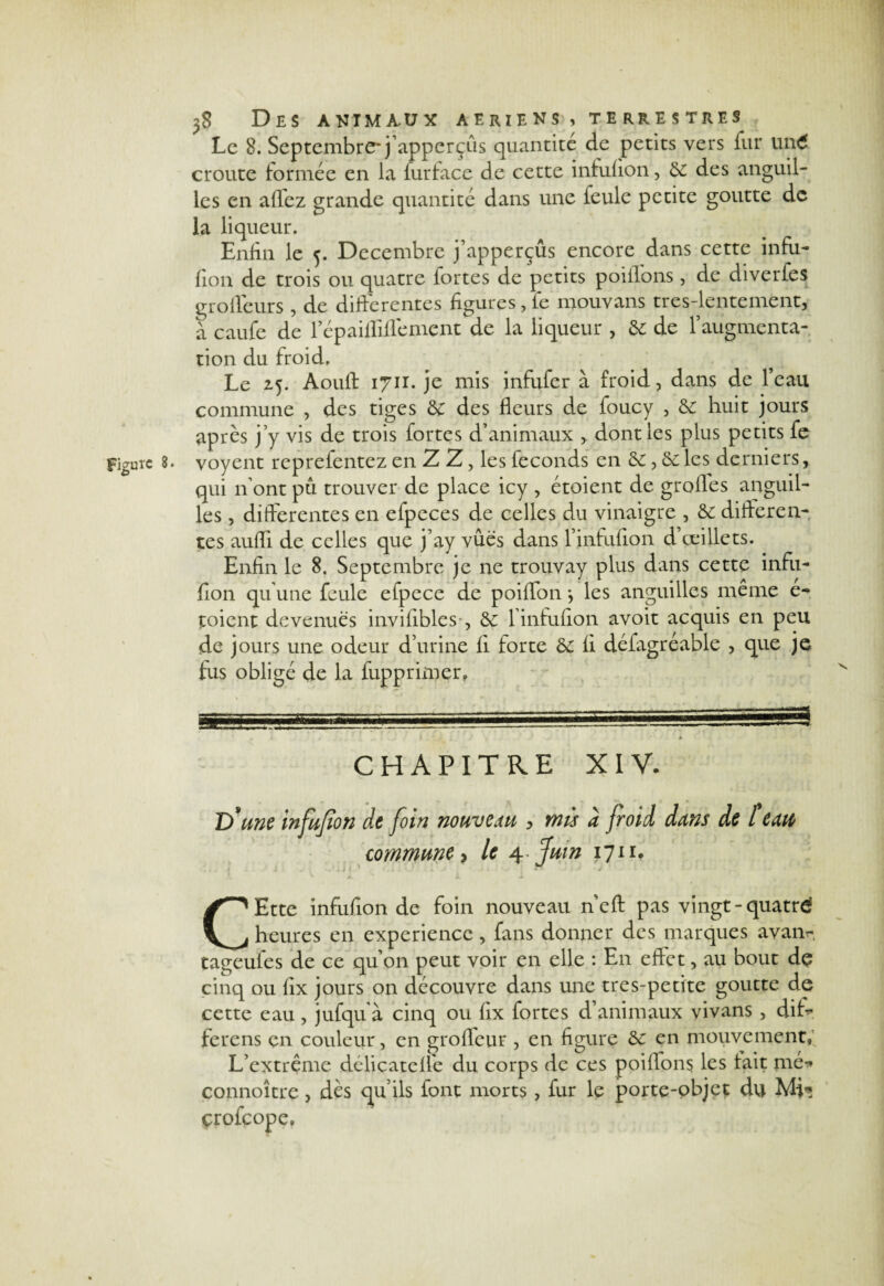 Le 8. Septembre'j’apperçûs quantité de petits vers iur un£ croûte formée en la furface de cette infufion, 6c des anguil¬ les en aflez grande quantité dans une feule petite goutte de la liqueur. Enfin le 5. Décembre j’apperçûs encore dans cette infu- fion de trois ou quatre fortes de petits poiflons , de diverfes grofleurs , de differentes figures,le mouvans tres-lentement, à caufe de l’épaifliflement de la liqueur , 6c de f augmenta¬ tion du froid. Le 25. Aouft 1711. je mis infufer à froid, dans de l’eau commune , des tiges 6c des fleurs de foucy , 6c huit jours après j’y vis de trois fortes d’animaux , dont les plus petits fe Figure 8. voyent reprefentez en Z Z, les féconds en 6c, 6c les derniers, qui n’ont pu trouver de place icy , étoient de grofles anguil¬ les , differentes en efpeces de celles du vinaigre , 6c differen¬ tes aufli de celles que j’ay vues dans l’infufion d’œillets. Enfin le 8. Septembre je ne trouvay plus dans cette infu- fion qu’une feule efpece de poiflon *, les anguilles même é- toient devenues invifibles-, 6c l’infulion avoit acquis en peu de jours une odeur d’urine li forte 6c fi défagréable , que je fus obligé de la fupprimer. CHAPITRE XIV. T) une infufion de foin nouveau , mù à froid dans de l eau commune > le a^.fuin 1711. CEtte infuflon de foin nouveau neft pas vingt-quatrd heures en expérience, fans donner des marques avam, tageufes de ce qu’on peut voir en elle : En effet, au bout de cinq ou fix jours on découvre dans une tres-petite goutte de cette eau, jufqu'à cinq ou fix fortes d’animaux vivans , dif> ferons en couleur, en grofleur , en figure 6c en mouvement. L’extrême délicateffe du corps de ces poiilons les lait nie-* connoître, dès qu’ils font morts, fur le porte-objet du Mv» çrofçope.
