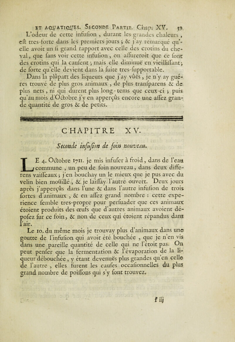 L’odeur de cette infufion , durant les grandes chaleurs , cft tres-forte dans les premiers jours j 8c j’ay remarqué qu’¬ elle avoir un fi grand rapport avec celle des crotins du che¬ val, que fans voir cette infufion, on allure roi t que ce font des crotins qui la caufent ; mais elle diminue en vieilüffant \ de forte quelle devient dans la fuite tres-fupportable. Dans la plupart des liqueurs que j’ay vues, je n’y ay gué- res trouvé de plus gros animaux , de plus tranfparens & de plus nets, ni qui durent plus long - tems que ceux-ci } puis qu’au mois d’O&obre j’y en apperçûs encore une affez gran¬ de quantité de gros & de petits. CHAPITRE XV. Seconde infufion de foin nouveau, LE 4. Octobre 1711. je mis infufer à froid, dans de l’eau commune , un peu de foin nouveau, dans deux diffe- rens vaifléauxj j’en bouchay un le mieux que je pus avec du velin bien moüillé , 8£ je laiffay l’autre ouvert. Deux jours après j’apperçûs dans l’une 8c dans l’autre infufion de trois fortes d’animaux , 8£ en affez grand nombre : cette expé¬ rience femble tres-propre pour perfuader que ces animaux étoient produits des œufs que d’autres animaux avoient dé- pofez fur ce foin, & non de ceux qui étoient répandus dans l’air. Le 10. du même mois je trouvay plus d’animaux dans une goutte de l’infufion qui avoit été bouchée , que je n en vis dans une pareille quantité de celle qui ne 1 étoit pas. On peut penfer que la fermentation l’évaporation de la li¬ queur débouchée , y étant devenues plus grandes qu en celle de l’autre , elles furent les caufes occafionnelles du plus, grand nombre de poiffons qui s’y font trouvez.